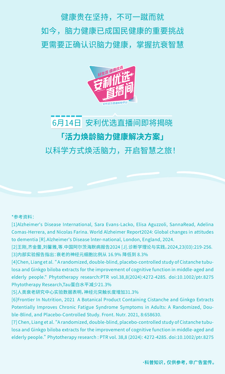 健康贵在坚持，不可一蹴而就
 如今，脑力健康已成国民健康的重要挑战
 更需要正确认识脑力健康，掌握抗衰智慧
好生活 值得优选
 安利优选直播间
安利官方直播购物平台
 6月14日 安利优选直播间即将揭晓「活力焕龄脑力健康解决方案」以科学方式焕发脑力，开启智慧之旅！
 参考资料：
  - [1] Alzheimer's Disease International, Sara Evans-Lacko, Elisa Aguzzoli, SannaRead, Adelina Comas-Herrera, and Nicolas Farina. World Alzheimer Report2024: Global changes in attitudes to dementia [R]. Alzheimer's Disease Inter-national, London, England, 2024.
  - [2] 王刚,齐金蕾,刘馨雅,等.中国阿尔茨海默病报告2024 [J].诊断学理论与实践,2024,23(03):219-256.
  - [3] 内部实验报告指出：衰老的神经元细胞比例从 16.9% 降低到 8.3%
  - [4] Chen, Liang et al. “A randomized, double-blind, placebo-controlled study of Cistanche tubulosa and Ginkgo biloba extracts for the improvement of cognitive function in middle-aged and elderly people.” Phytotherapy research:PTR vol.38,8(2024):4272-4285. doi:10.1002/ptr.8275 Phytotherapy Research,Tau蛋白水平减少21.3%
  - [5] 人类衰老研究中心实验数据表明，神经元突触长度增加31.3%
  - [6] Frontier In Nutrition, 2021 A Botanical Product Containing Cistanche and Ginkgo Extracts Potentially Improves Chronic Fatigue Syndrome Symptoms in Adults: A Randomized, Double-Blind, and Placebo-Controlled Study. Front. Nutr. 2021, 8:658630.
  - [7] Chen, Liang et al. “A randomized, double-blind, placebo-controlled study of Cistanche tubulosa and Ginkgo biloba extracts for the improvement of cognitive function in middle-aged and elderly people.” Phytotherapy research : PTR vol. 38,8 (2024): 4272-4285. doi:10.1002/ptr.8275
  - 科普知识，仅供参考，非广告宣传。