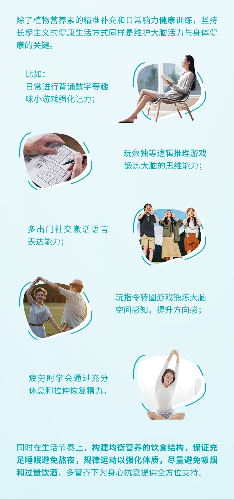 除了植物营养素的精准补充和日常脑力健康训练，坚持长期主义的健康生活方式同样是维护大脑活力与身体健康的关键。
 比如：日常进行背诵数字等趣味小游戏强化记力；
 玩数独等逻辑推理游戏锻炼大脑的思维能力；
 多出门社交激活语言表达能力；
 玩指令转圈游戏锻炼大脑空间感知，提升方向感；
 疲劳时学会通过充分休息和拉伸恢复精力。
 同时在生活节奏上，构建均衡营养的饮食结构，保证充足睡眠避免熬夜，规律运动以强化体质，尽量避免吸烟和过量饮酒，多管齐下为身心抗衰提供全方位支持。
