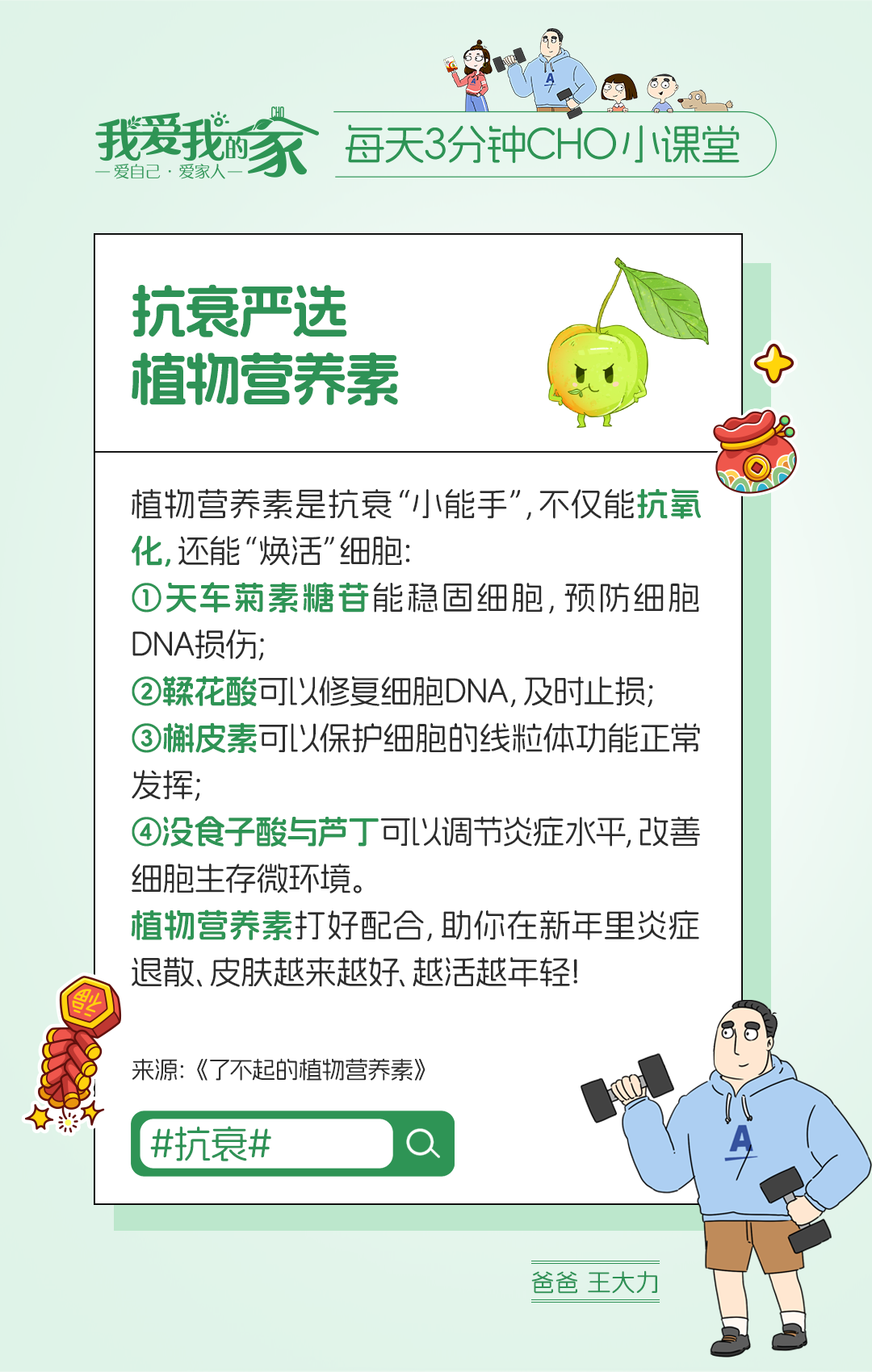 我爱我的家
 每天3分钟CHO小课堂
 抗衰严选植物营养素
 植物营养素是抗衰“小能手”，不仅能抗氧化，还能“焕活”细胞：
 ①天车菊素糖苷能稳固细胞，预防细胞DNA损伤；
 ②鞣花酸可以修复细胞DNA，及时止损；
 ③槲皮素可以保护细胞的线粒体功能正常发挥；
 ④没食子酸与芦丁可以调节炎症水平，改善细胞生存微环境。
 植物营养素打好配合，助你在新年里炎症退散、皮肤越来越好、越活越年轻！
 来源：《了不起的植物营养素》
 #抗衰#
 爸爸 王大力