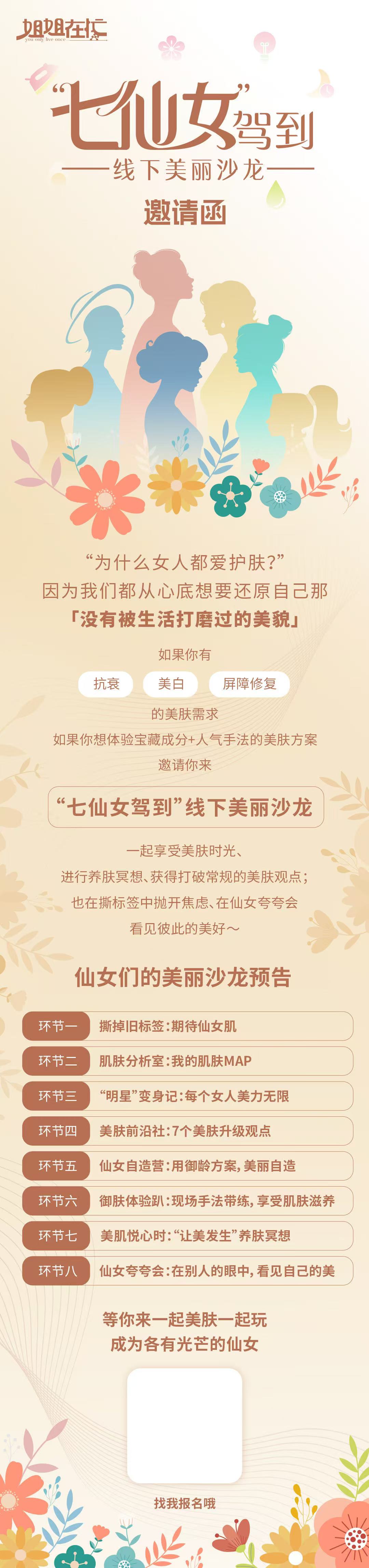 第六天 - 图6 –线下沙龙邀请函.jpg “七仙女驾到”线下美丽沙龙
邀请函
“为什么女人都爱护肤?”因为我们心底都想要还原自己那「没有被生活打磨过的美貌」
如果你有抗衰、美白、屏障修复的美肤需求
如果你想体验宝藏成分+人气手法的美肤方案邀请你来“七仙女驾到”线下美丽沙龙
一起享受美肤时光、进行养肤冥想、获得打破常规的美肤观点;也在撕标签中抛开焦虑、在仙女夸夸会看见彼此的美好~
仙女们的美丽沙龙预告
环节一:撕掉旧标签:期待仙女肌
环节二:肌肤分析室:我的肌肤MAP
环节三:“明星”变身记:每个女人美力无限
环节四:美肤前沿社:7个美肤升级观点
环节五:仙女自造营:用御龄方案,美丽自造
环节六:御肤体验趴:现场手法带练,享受肌肤滋养
环节七:美肌悦心时:“让美发生”养肤冥想
环节八:仙女夸夸会:在别人的眼中,看见自己的美
等你来一起美肤一起玩成为各有光芒的仙女
找我报名哦
18,姐姐在忙