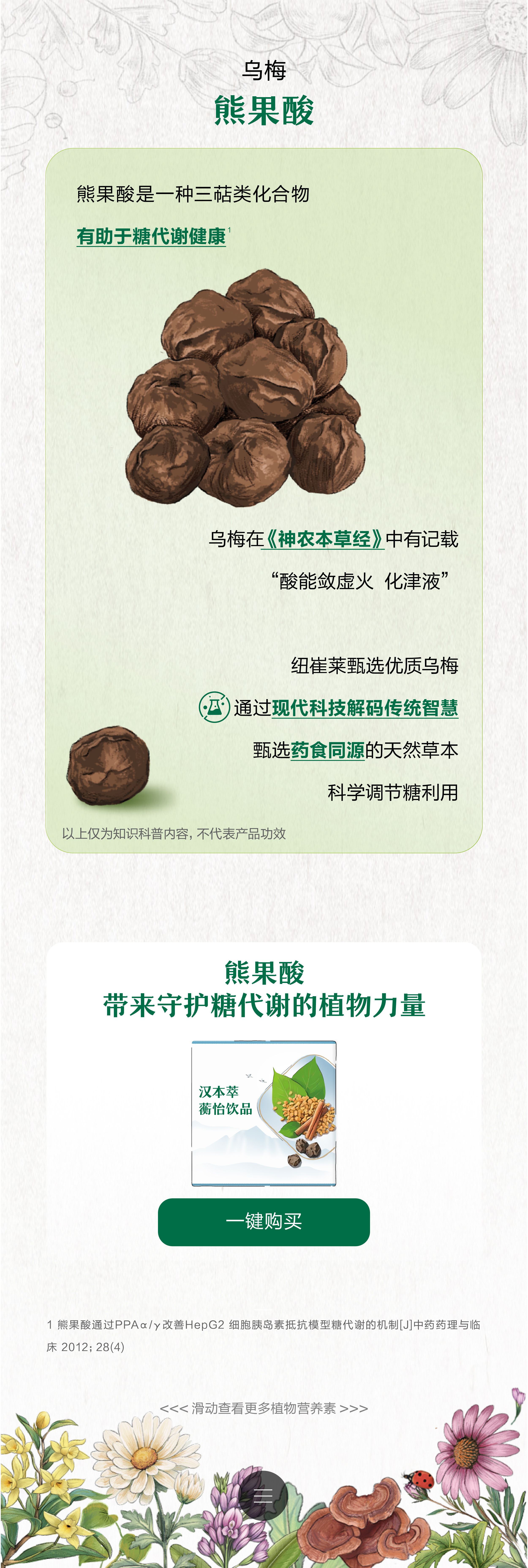 乌梅
 熊果酸
 熊果酸是一种三萜类化合物
 有助于糖代谢健康
 乌梅在《神农本草经》中有记载
 “酸能敛虚火 化津液”
 纽崔莱甄选优质乌梅
 通过现代科技解码传统智慧
 甄选药食同源的天然草本
 科学调节糖利用
 以上仅为知识科普内容，不代表产品功效
 熊果酸
 带来守护糖代谢的植物力量
 汉本萃 蘅怡饮品