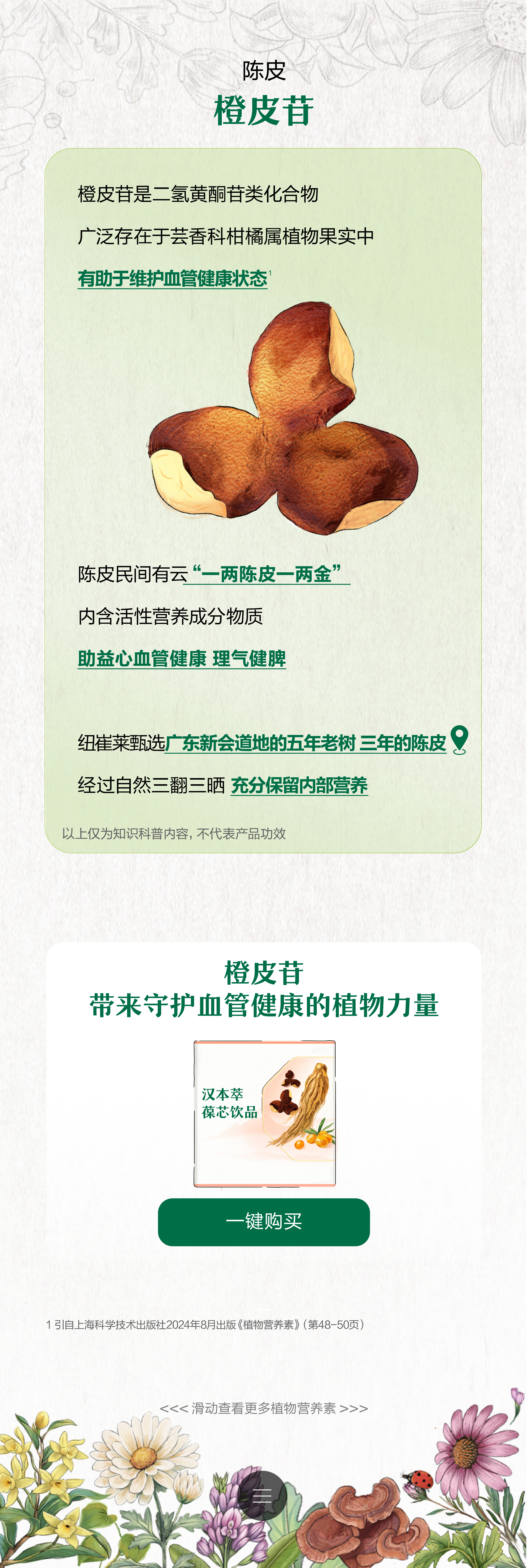 陈皮
 橙皮苷是二氢黄酮苷类化合物
 广泛存在于芸香科柑橘属植物果实中
 有助于维护血管健康状态
 陈皮民间有云“一两陈皮一两金”
 内含活性营养成分物质
 助益心血管健康 理气健脾
 纽崔莱甄选广东新会道地的五年老树 三年的陈皮
 经过自然三翻三晒 充分保留内部营养
 以上仅为知识科普内容，不代表产品功效
 橙皮苷 带来守护血管健康的植物力量
 汉本萃 草芯饮品