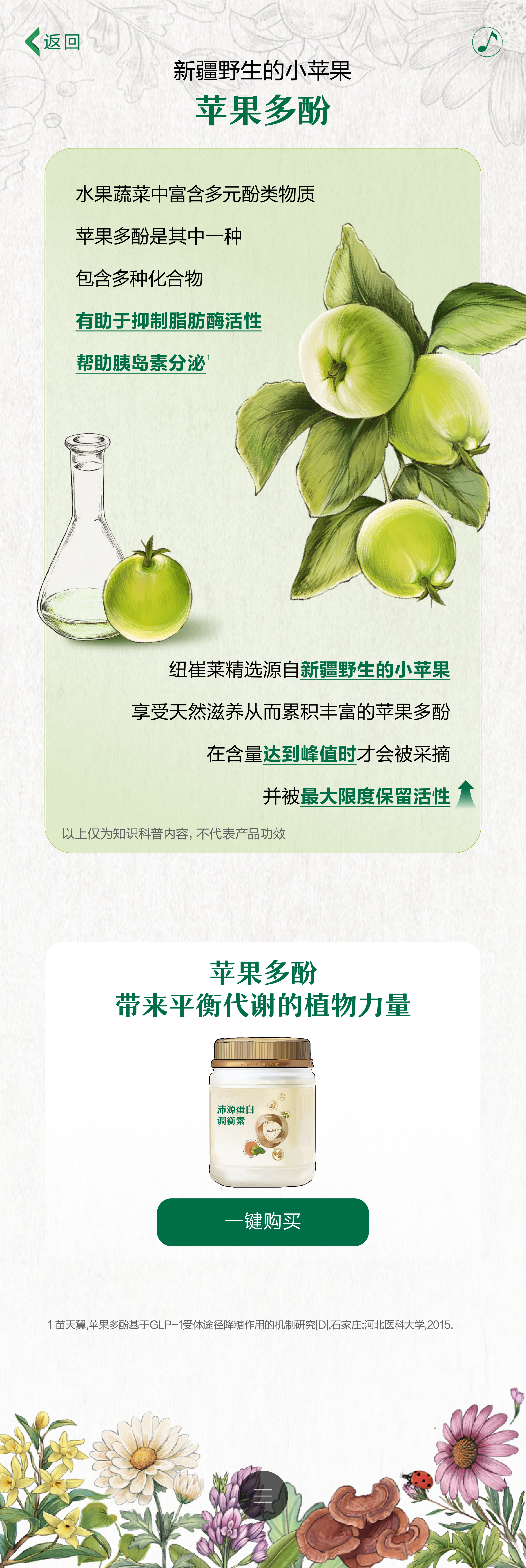 新疆野生的小苹果
 苹果多酚
 水果蔬菜中富含多元酚类物质
 苹果多酚是其中一种
 包含多种化合物
 有助于抑制脂肪酶活性
 帮助胰岛素分泌
 纽崔莱精选源自新疆野生的小苹果
 享受天然滋养从而累积丰富的苹果多酚
 在含量达到峰值时才会被采摘
 并被最大限度保留活性
 以上仅为知识科普内容，不代表产品功效
 苹果多酚带来平衡代谢的植物力量
 一键购买