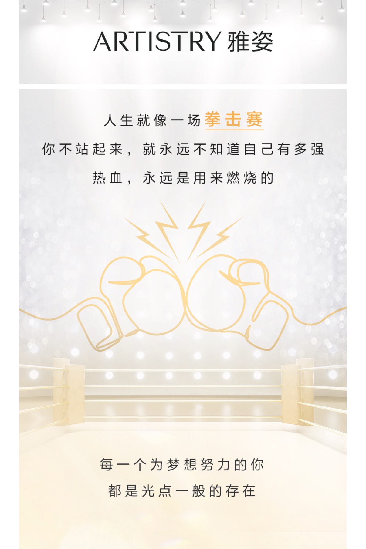 ARTISTRY 雅姿
 人生就像一场拳击赛
 你不站起来，就永远不知道自己有多强
 热血，永远是用来燃烧的
 每一个为梦想努力的你
 都是光点一般的存在