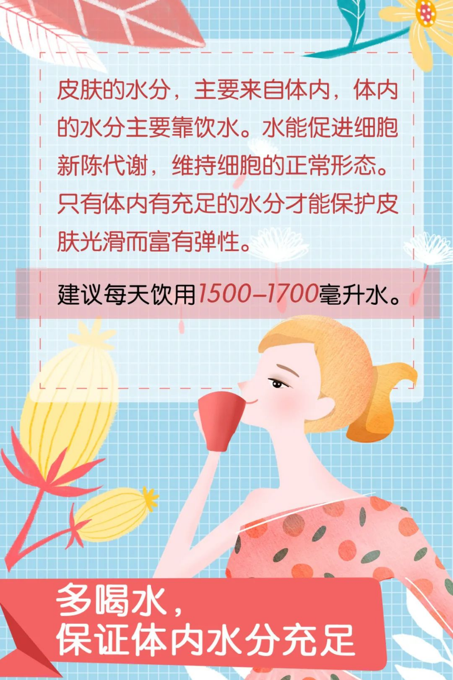 皮肤的水分，主要来自体内，体内的水分主要靠饮水。水能促进细胞新陈代谢，维持细胞的正常形态。只有体内有充足的水分才能保护皮肤光滑而富有弹性。
 建议每天饮用1500-1700毫升水。
 多喝水，保证体内水分充足