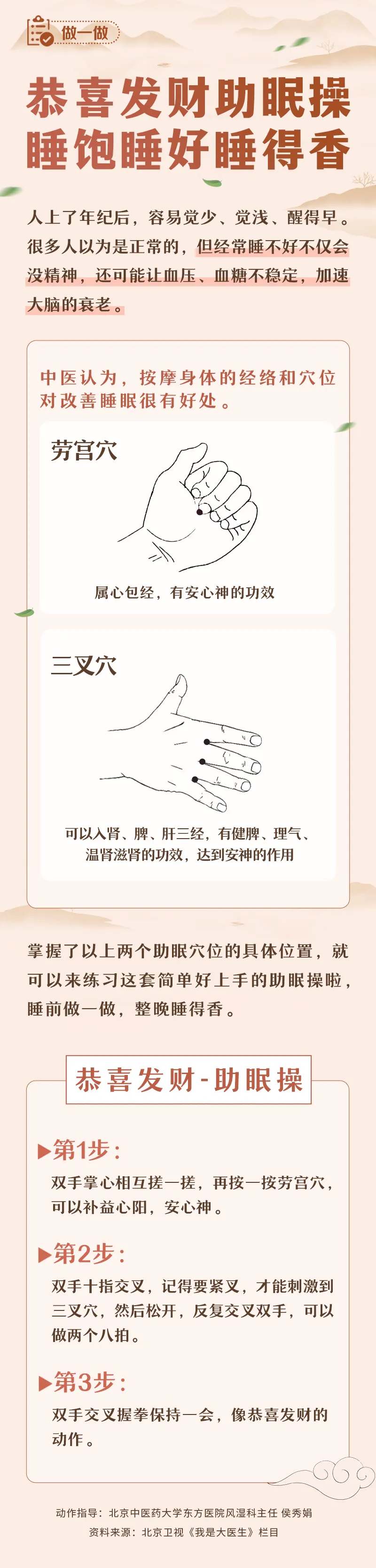 做一做 
 恭喜发财助眠操 睡饱睡好睡得香
 人上了年纪后，容易觉少、觉浅、醒得早。很多人以为是正常的，但经常睡不好不仅会没精神，还可能让血压、血糖不稳定，加速大脑的衰老。
 中医认为，按摩身体的经络和穴位对改善睡眠很有好处。
 劳宫穴
 属心包经，有安心神的功效
 三叉穴
 可以入肾、脾、肝三经，有健脾、理气、温胃滋肾的功效，达到安神的作用
 掌握了以上两个助眠穴位的具体位置，就可以来练习这套简单好上手的助眠操啦，睡前做一做，整晚睡得香。
 恭喜发财-助眠操
 第1步：双手掌心相互搓一搓，再按一按劳宫穴，可以补益心阳，安心神。
 第2步：双手十指交叉，记得要紧叉，才能刺激到三叉穴，然后松开，反复交叉双手，可以做两个八拍。
 第3步：双手交叉握拳保持一会，像恭喜发财的动作。
 
动作指导:北京中医药大学东方医院风湿科主任 侯秀娟
资料来源:北京卫视《我是大医生》栏目