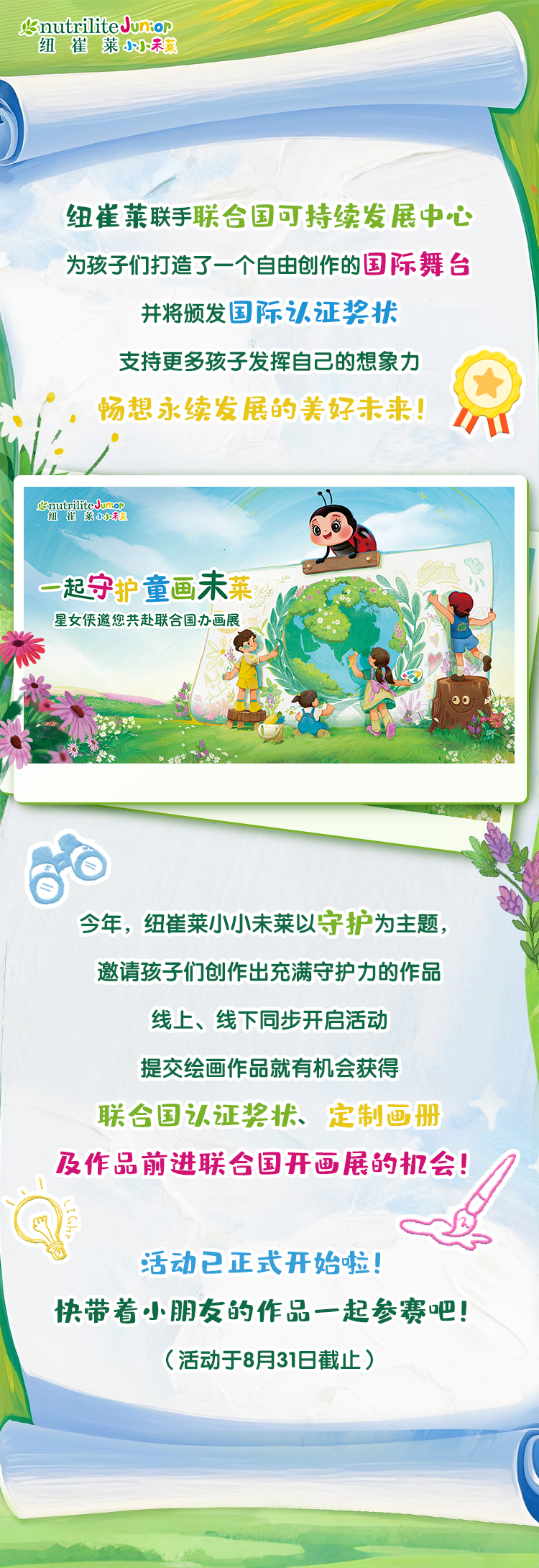 纽崔莱联手联合国可持续发展中心
 为孩子们打造了一个自由创作的国际舞台
 并将颁发国际认证奖状
 支持更多孩子发挥自己的想象力
 畅想永续发展的美好未来！
 一起守护童画未莱
 星女侠邀您共赴联合国办画展
 今年，纽崔莱小小未莱以守护为主题，
 邀请孩子们创作出充满守护力的作品
 线上、线下同步开启活动
 提交绘画作品就有机会获得
 联合国认证奖状、定制画册
 及作品前进联合国开画展的机会！
 活动已正式开始啦！
 快带着小朋友的作品一起参赛吧！
 （活动于8月31日截止）