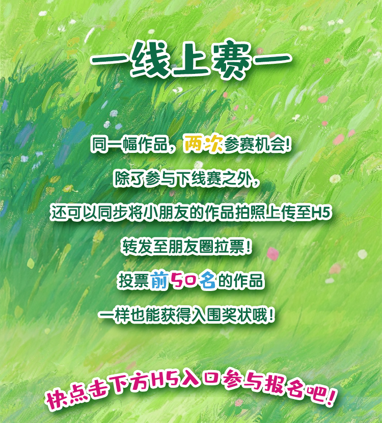 线上赛
 同一幅作品，两次参赛机会！
 除了参与线下赛之外，
 还可以同步将小朋友的作品拍照上传至H5
 转发至朋友圈拉票！
 投票前50名的作品
 一样也能获得入围奖状哦！
 快点参与报名吧！
