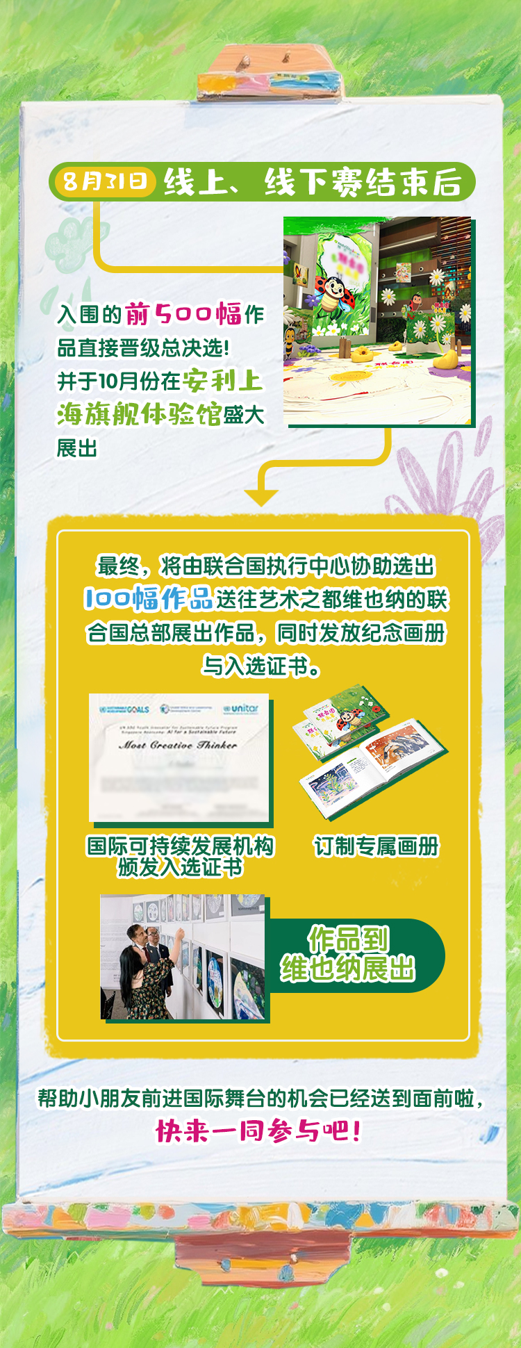 8月21日
 线上、线下赛结束后
 入围的前500幅作品直接晋级总决赛！并于10月份在安利上海旗舰体验馆盛大展出
 最终，将由联合国执行中心协助选出100幅作品送往艺术之都维也纳的联合国总部展出作品，同时发放纪念画册与入选证书。
 国际可持续发展机构颁发入选证书
 订制专属画册
 作品到维也纳展出
 帮助小朋友前进国际舞台的机会已经送到面前啦，快来一同参与吧！