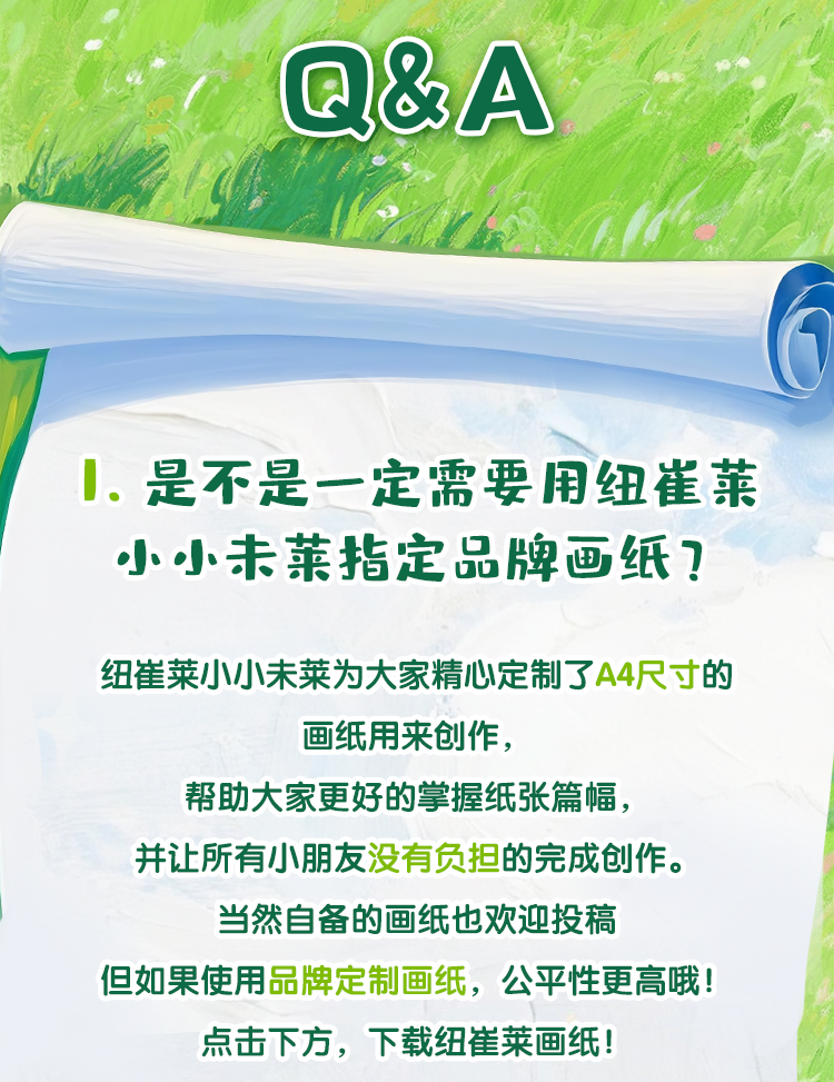 Q&A
 是不是一定需要用纽崔莱小小未莱指定品牌画纸？
 纽崔莱小小未来为大家精心定制了A4尺寸的画纸用来创作，帮助大家更好的掌握纸张篇幅，并让所有小朋友没有负担的完成创作。当然自备的画纸也欢迎投稿但如果使用品牌定制画纸，公平性更高哦！下载纽崔莱画纸！