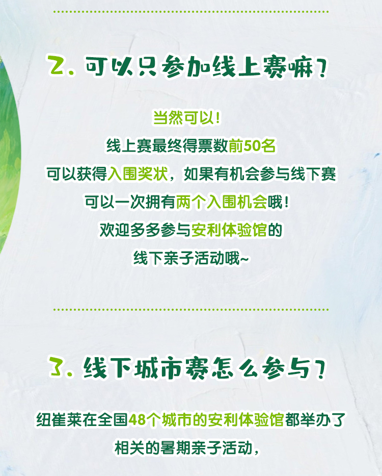 2. 可以只参加线上赛嘛？
 当然可以！
 线上赛最终得票数前50名
 可以获得入围奖状，如果有机会参与线下赛
 可以一次拥有两个入围机会哦！
 欢迎多多参与安利体验馆的
 线下亲子活动哦~
 3. 线下城市赛怎么参与？
 纽崔莱在全国48个城市的安利体验馆都举办了
 相关的暑期亲子活动，
