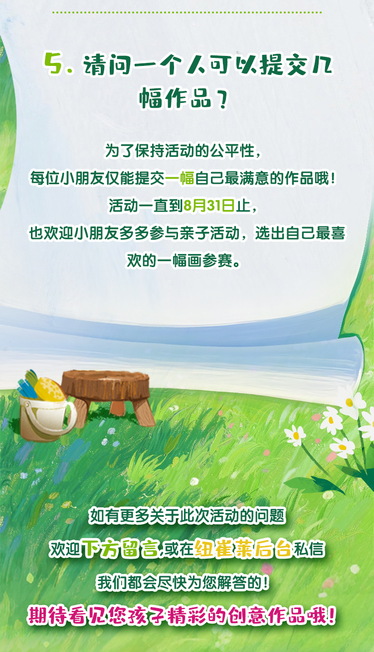 请问一个人可以提交几幅作品？
 为了保持活动的公平性，每位小朋友仅能提交一幅自己最满意的作品哦！
 活动一直到8月31日止，也欢迎小朋友多多参与亲子活动，选出自己最喜欢的一幅画参赛。
 如有更多关于此次活动的问题，欢迎下方留言或在纽崔莱后台私信，我们都会尽快为您解答的！期待看见您孩子精彩的创意作品哦！