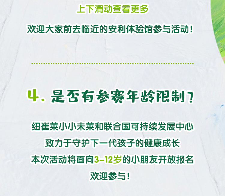 欢迎大家前去临近的安利体验馆参与活动！
 4. 是否有参赛年龄限制？
 纽崔莱小小未莱和联合国可持续发展中心致力于守护下一代孩子的健康成长
 本次活动将面向3-12岁的小朋友开放报名
 欢迎参与！
