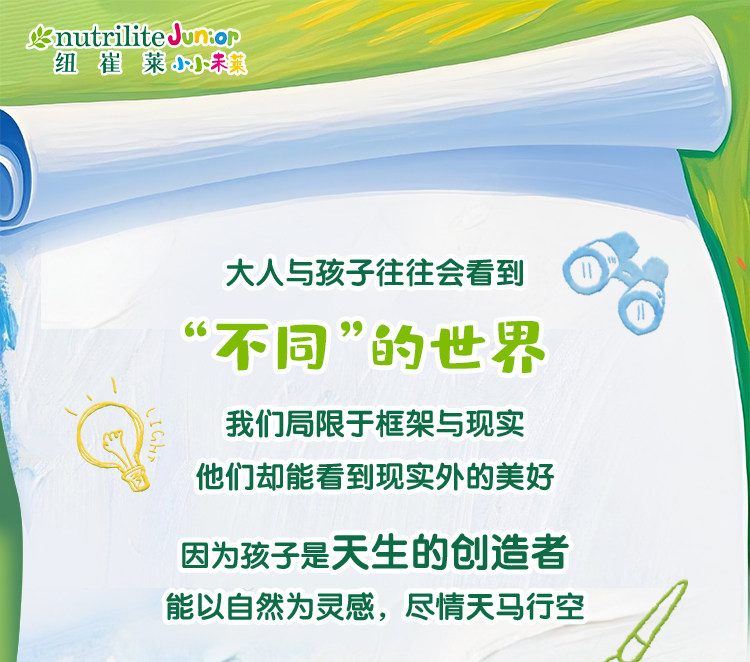nutrilite Junior
 大人与孩子往往会看到
 “不同”的世界
 我们局限于框架与现实
 他们却能看到现实外的美好
 因为孩子是天生的创造者
 能以自然为灵感，尽情天马行空