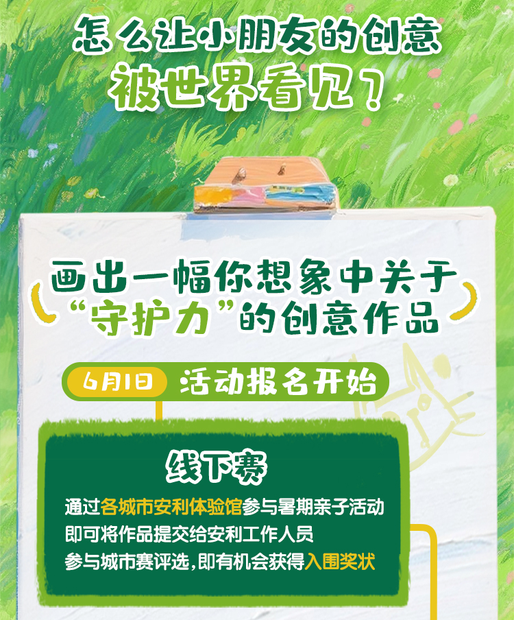 怎么让小朋友的创意被世界看见？
 画出一幅你想象中关于“守护力”的创意作品
 6月1日活动报名开始
 线下赛
 通过各城市安利体验馆参与暑期亲子活动即可将作品提交给安利工作人员参与城市赛评选，即有机会获得入围奖状