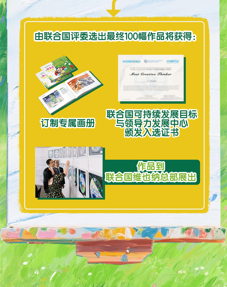 由联合国评委选出最终100幅作品将获得：
 订制专属画册
 联合国可持续发展目标与领导力发展中心颁发入选证书
 作品到联合国维也纳总部展出