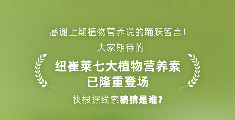 感谢上期植物营养说的踊跃留言！
 大家期待的
 纽崔莱七大植物营养素
 已隆重登场
 快根据线索猜猜是谁？