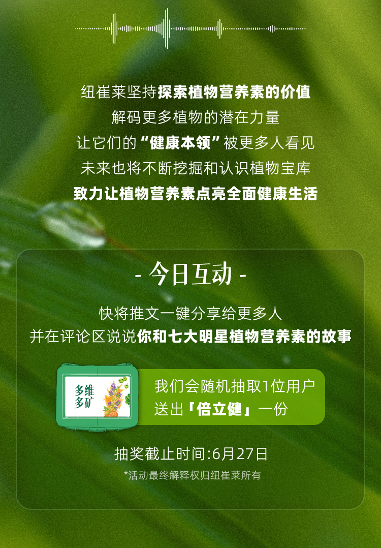纽崔莱坚持探索植物营养素的价值
 解码更多植物的潜在力量
 让它们的“健康本领”被更多人看见
 未来也将不断挖掘和认识植物宝库
 致力让植物营养素点亮全面健康生活
 - 今日互动 -
 快将推文一键分享给更多人
 并在评论区说说你和七大明星植物营养素的故事
 我们会随机抽取1位用户送出「倍立健」一份
 抽奖截止时间：6月27日
 *活动最终解释权归纽崔莱所有