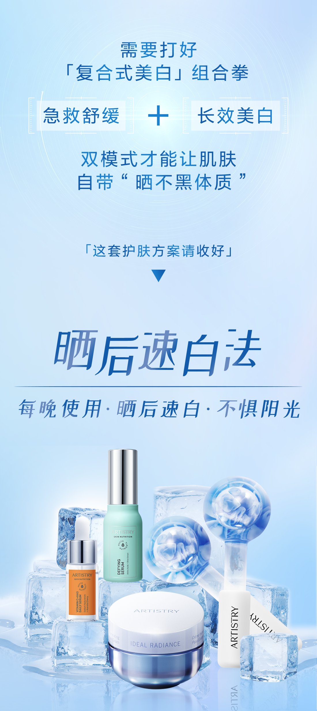 需要打好
 「复合式美白」组合拳
 急救舒缓 + 长效美白
 双模式才能让肌肤
 自带“晒不黑体质”
 「这套护肤方案请收好」
 晒后速白法
 每晚使用·晒后速白·不惧阳光
 ARTISTRY
 SKIN NUTRITION
 DEFYING
 SERUM
 ARTISTRY
 IDEAL RADIANCE