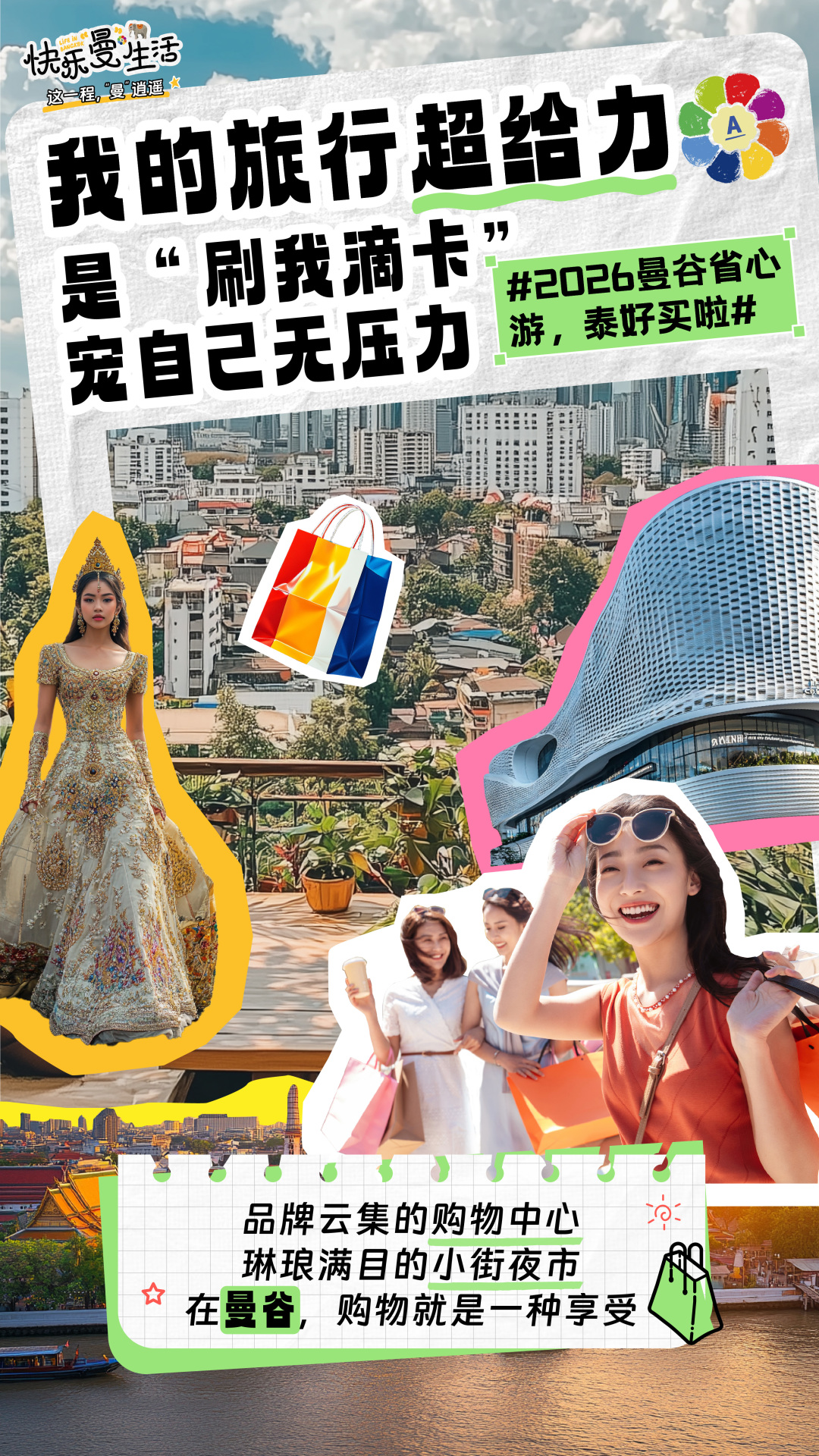 快乐曼生活 LIFE IN BANGKOK
这一程，“曼”逍遥
 我的旅行超给力
 是“刷我滴卡”
 宠自己无压力
 #2026曼谷省心游，泰好买啦#
 品牌云集的购物中心
 琳琅满目的小街夜市
 在曼谷，购物就是一种享受