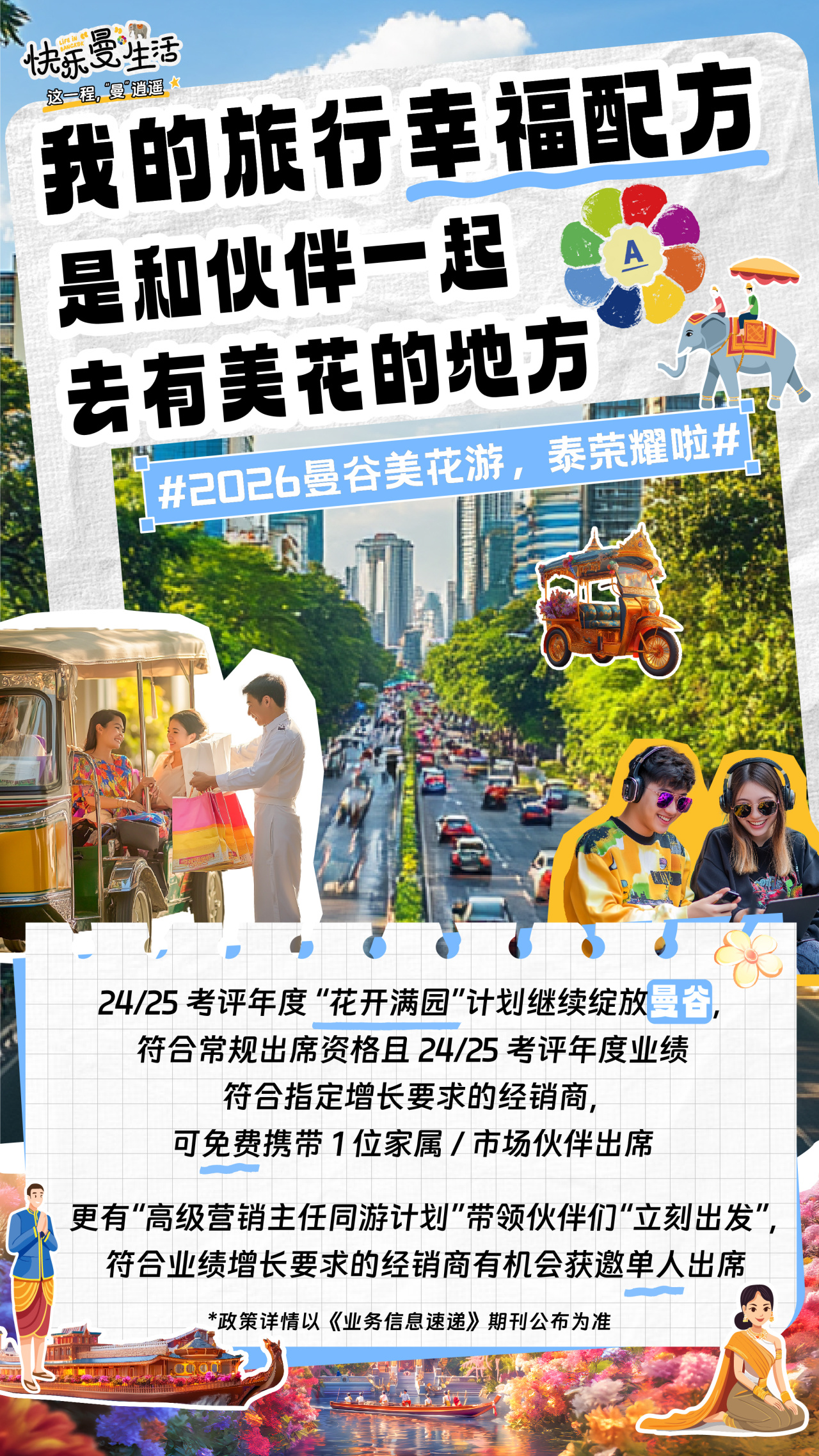 快乐曼生活
 我的旅行幸福配方
 是和伙伴一起
 去有美花的地方
 #2026曼谷美花游，泰荣耀啦#
 24/25 考评年度“花开满园”计划继续绽放曼谷，
 符合常规出席资格且 24/25 考评年度业绩
 符合指定增长要求的经销商，
 可免费携带 1 位家属 / 市场伙伴出席
 更有“高级营销主任同游计划”带领伙伴们“立刻出发”，
 符合业绩增长要求的经销商有机会获邀单人出席
 *政策详情以《业务信息速递》期刊公布为准