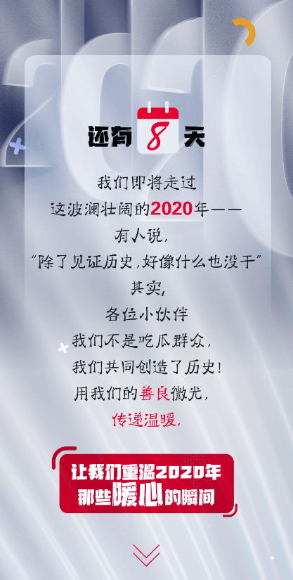 还有8天
 我们即将走过
 这波澜壮阔的2020年——
 有人说，
 “除了见证历史，好像什么也没干”
 其实，
 各位小伙伴
 我们不是吃瓜群众，
 我们共同创造了历史！
 用我们的善良微光，
 传递温暖，
 让我们重温2020年
 那些暖心的瞬间