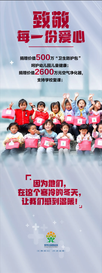 致敬
 每一份爱心
 捐赠价值500万“卫生防护包”
 呵护幼儿园儿童健康；
 捐赠价值2600万元空气净化器，
 支持学校复课；
 「因为他们，
 在这个寒冷的冬天，
 让我们感到温暖！」
 安利公益基金会