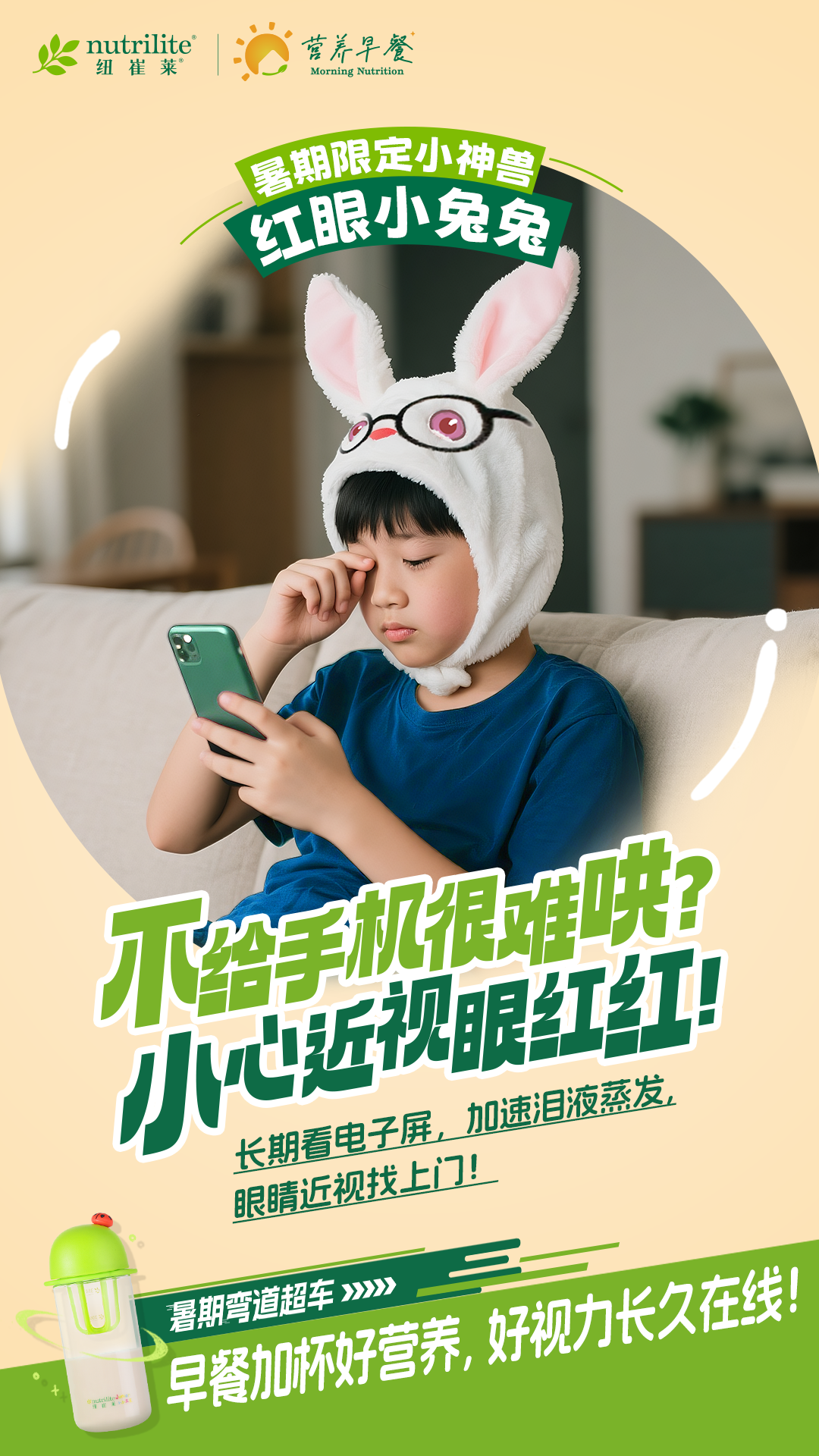 nutrilite
 纽崔莱
 营养早餐
 Morning Nutrition
 暑期限定小神兽
 红眼小兔兔
 不给手机很难哄?
 小心近视眼红红!
 长期看电子屏,加速泪液蒸发,
 眼睛近视找上门!
 暑期弯道超车>>>>
 早餐加杯好营养,好视力长久在线!