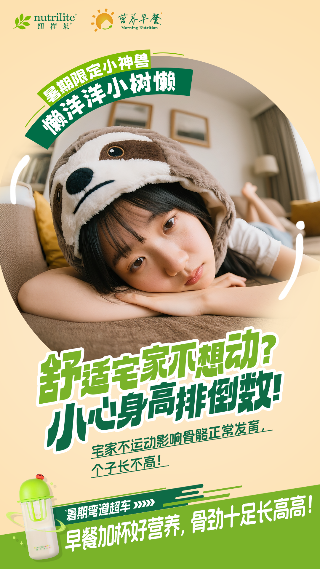 nutrilite
 纽崔莱
 营养早餐
 Morning Nutrition
 暑期限定小神兽
 懒洋洋小树懒
 舒适宅家不想动?
 小心身高排倒数!
 宅家不运动影响骨骼正常发育,
 个子长不高!
 暑期弯道超车>>>>
 早餐加杯好营养,骨劲十足长高高!