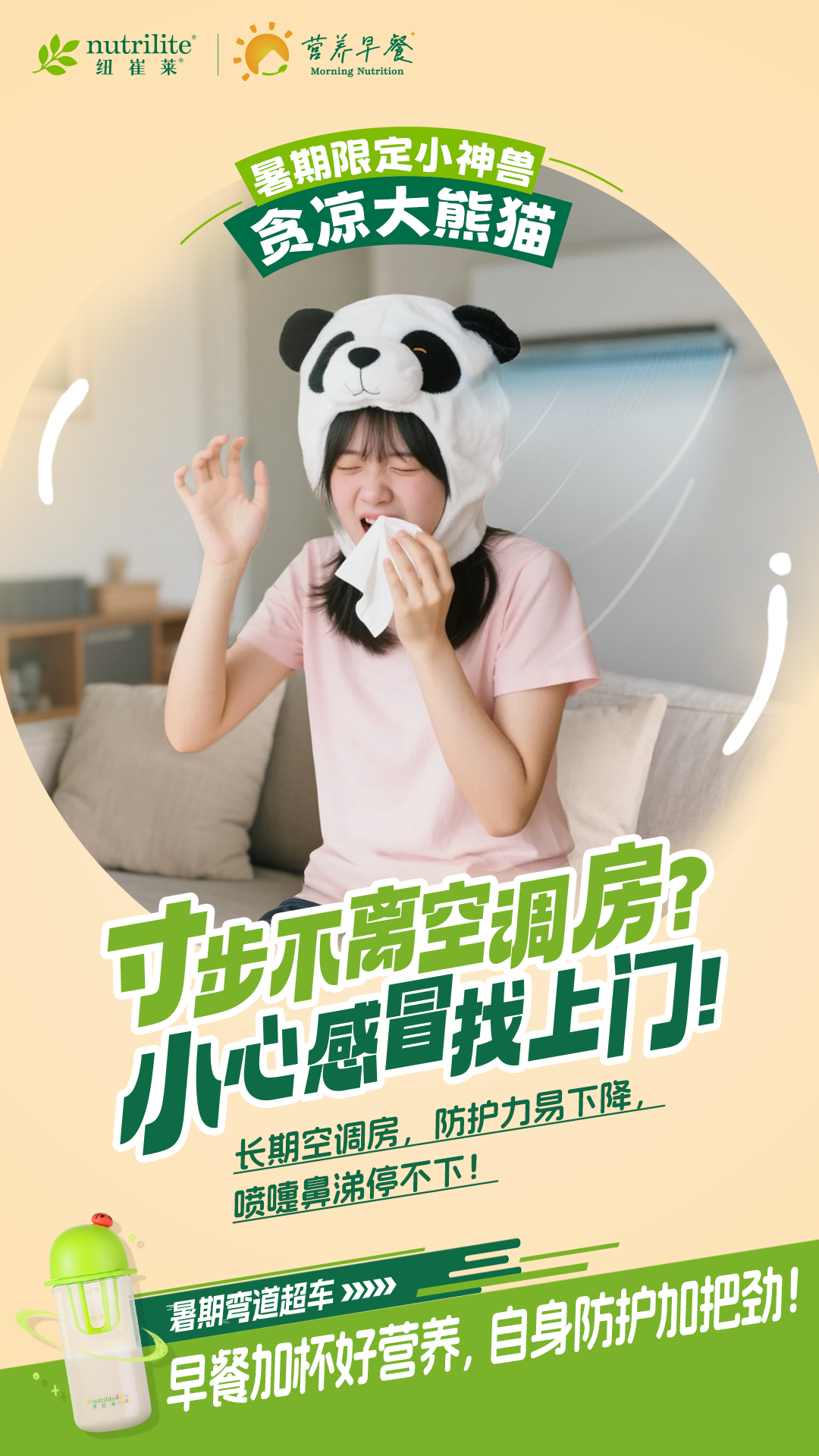 nutrilite
 纽崔莱
 营养早餐
 Morning Nutrition
 暑期限定小神兽
 贪凉大熊猫
 寸步不离空调房?
 小心感冒找上门!
 长期空调房,防护力易下降,
 喷嚏鼻涕停不下!
 暑期弯道超车
 早餐加杯好营养,自身防护加把劲!