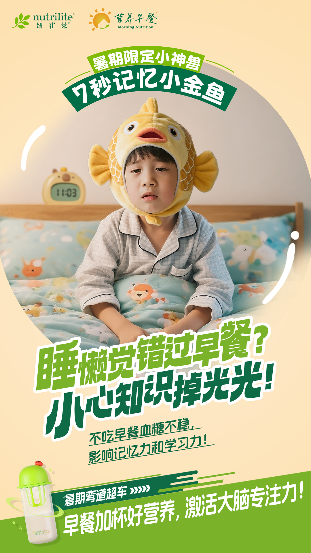 nutrilite
 纽崔莱
 营养早餐
 Morning Nutrition
 暑期限定小神兽
 7秒记忆小金鱼
11:03
 睡懒觉错过早餐?
 小心知识掉光光!
 不吃早餐血糖不稳,
 影响记忆力和学习力!
 暑期弯道超车>>>>
 早餐加杯好营养,激活大脑专注力!
