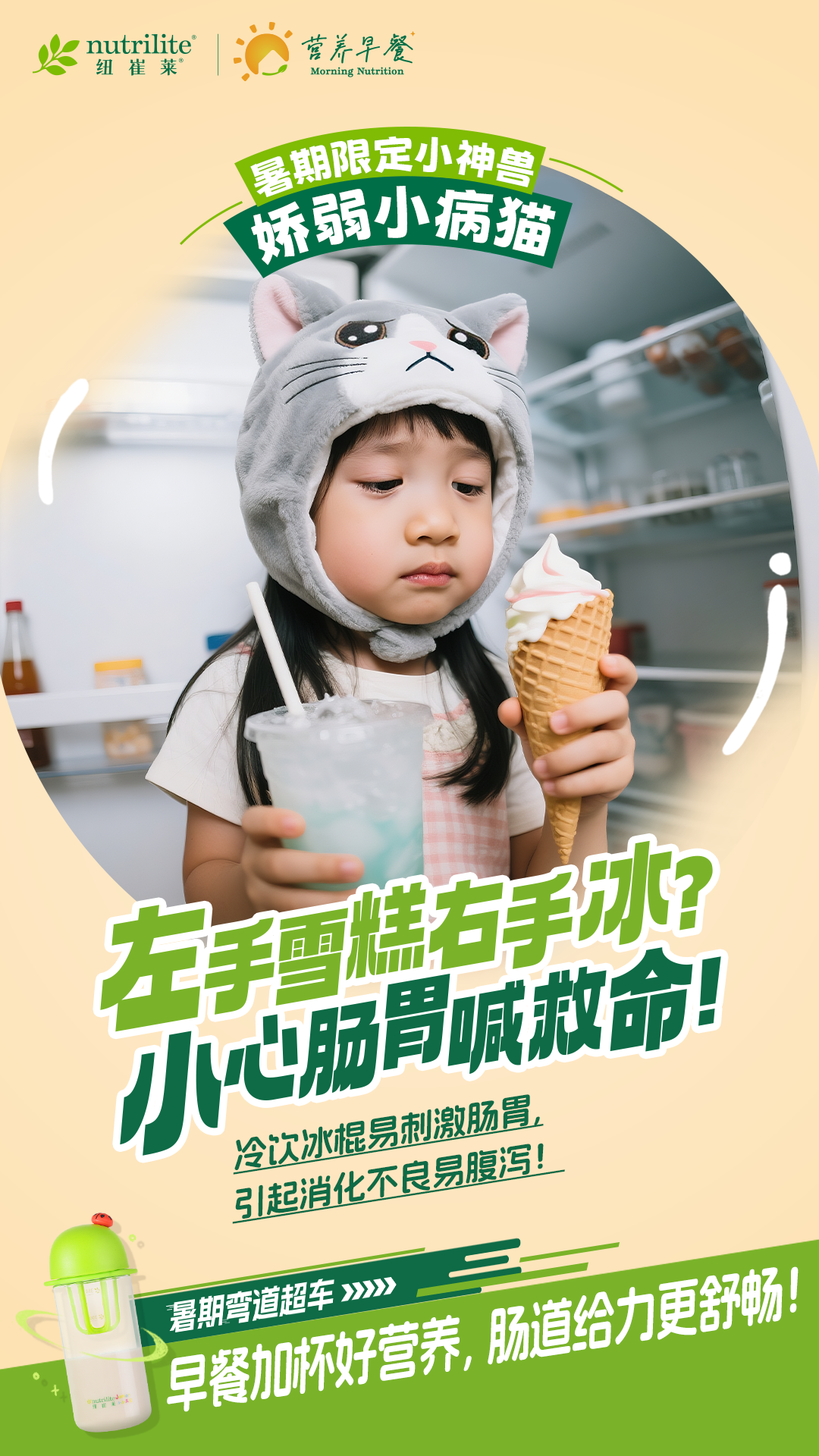 nutrilite
 纽崔莱
 营养早餐
 Morning Nutrition
 暑期限定小神兽
 娇弱小病猫
 左手雪糕右手冰?
 小心肠胃喊救命!
 冷饮冰棍易刺激肠胃,
 引起消化不良易腹泻!
 暑期弯道超车>>>>
 早餐加杯好营养,肠道给力更舒畅!