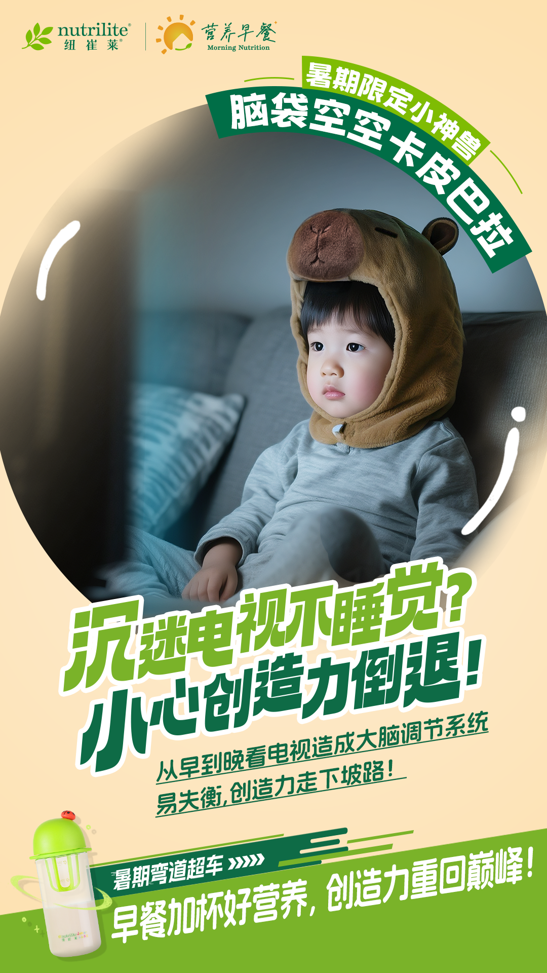 nutrilite
 纽崔莱
 营养早餐
 Morning Nutrition
 暑期限定小神兽
 脑袋空空卡皮巴拉
 沉迷电视不睡觉?
 小心创造力倒退!
 从早到晚看电视造成大脑调节系统
 易失衡,创造力走下坡路!
 暑期弯道超车
 早餐加杯好营养,创造力重回巅峰!