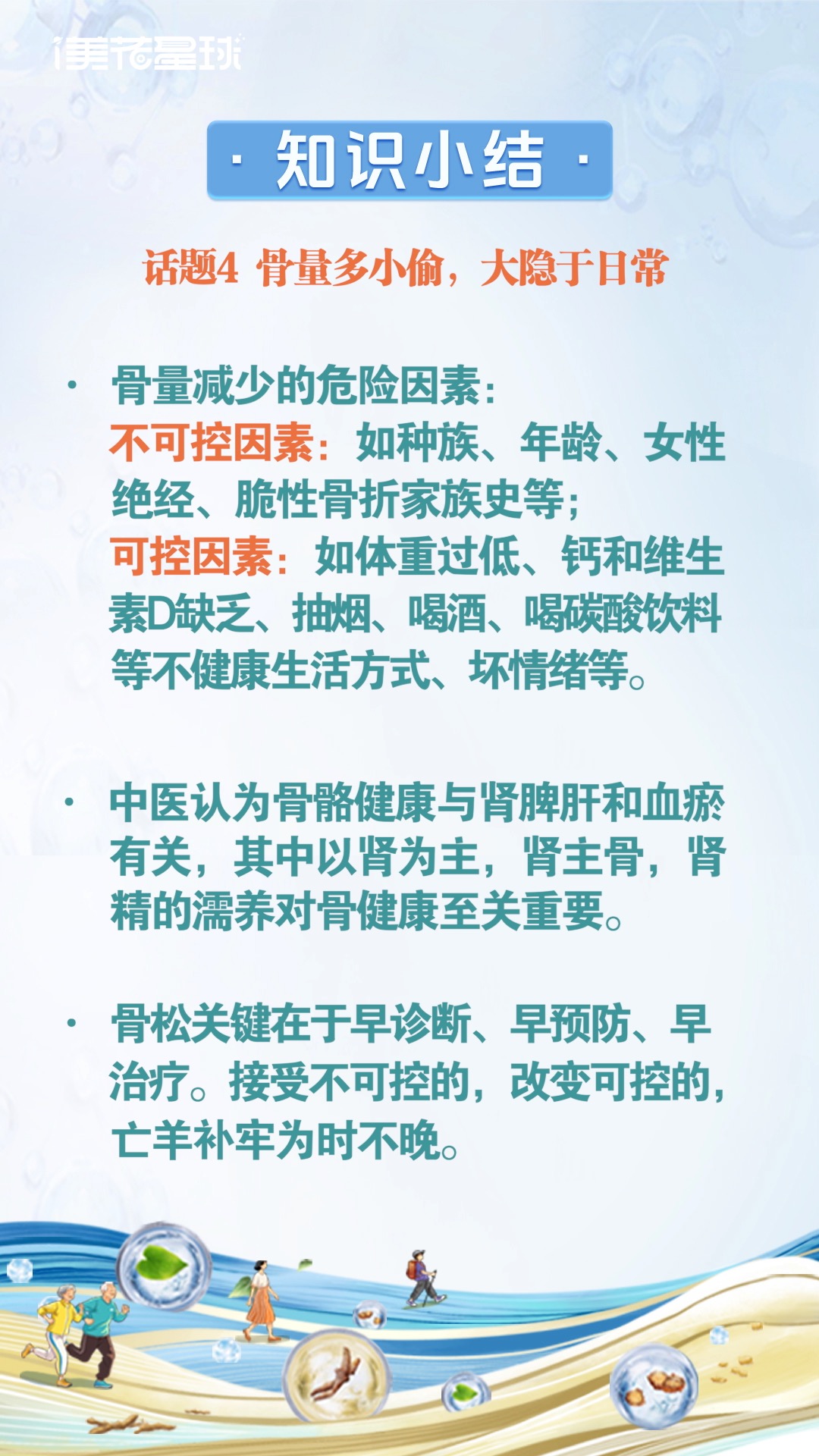 美花星球- 知识小结：
 话题4 骨量多小偷，大隐于日常
 - 骨量减少的危险因素：
 不可控因素：如种族、年龄、女性绝经、脆性骨折家族史等；
 可控因素：如体重过低、钙和维生素D缺乏、抽烟、喝酒、喝碳酸饮料等不健康生活方式、坏情绪等。
 - 中医认为骨骼健康与肾脾肝和血瘀有关，其中以肾为主，肾主骨，肾精的濡养对骨健康至关重要。
 - 骨松关键在于早诊断、早预防、早治疗。接受不可控的，改变可控的，亡羊补牢为时不晚。