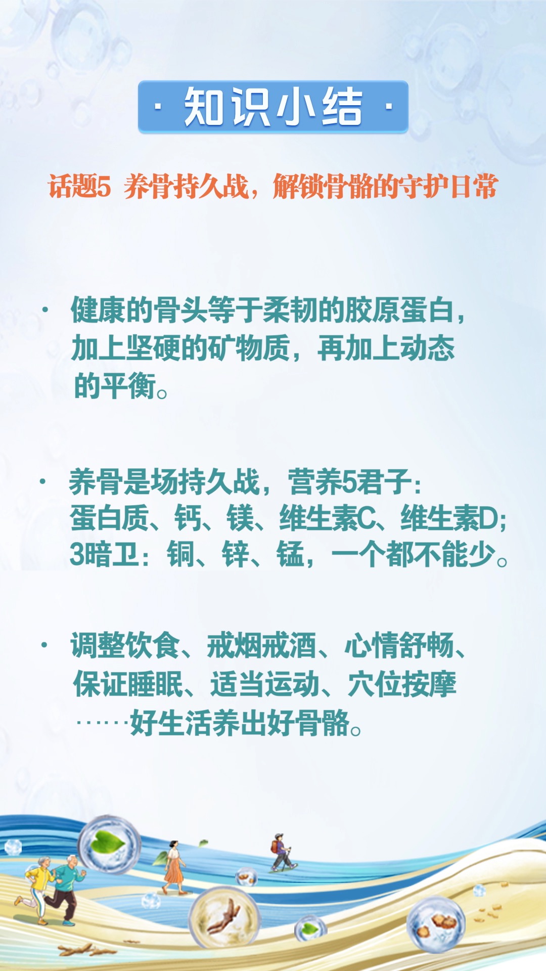 话题5.jpg - 知识小结:
话题5 养骨持久战,解锁骨骼的守护日常健康的骨头等于柔韧的胶原蛋白,加上坚硬的矿物质,再加上动态的平衡。
养骨是场持久战,营养5君子:蛋白质、钙、镁、维生素C、维生素D;
3暗卫:铜、锌、锰,一个都不能少。
调整饮食、戒烟戒酒、心情舒畅、保证睡眠、适当运动、穴位按摩……好生活养出好骨骼。
