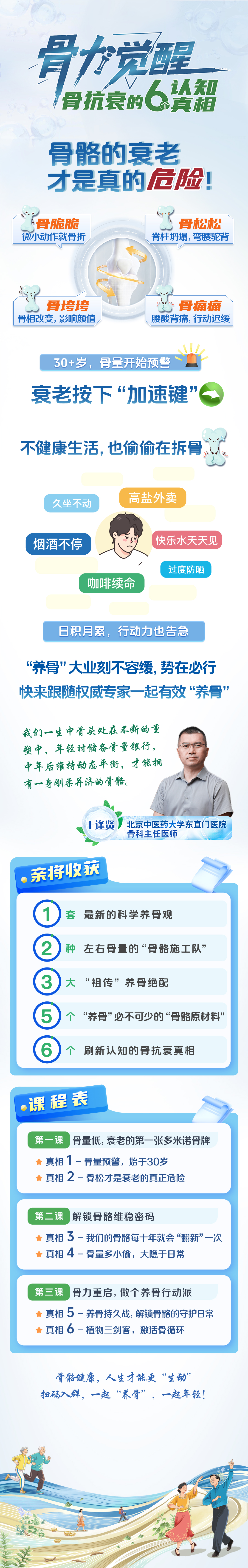 骨力觉醒 骨抗衰的6个认知真相
 骨骼的衰老才是真的危险！
 骨脆脆 微小动作就骨折
 骨松松脊柱塌,弯腰驼背
骨垮垮 骨相改变,影响颜值
 骨痛痛 腰酸背痛,行动迟缓
 30+岁，骨量开始预警～
 衰老按下“加速键”
 不健康生活，也偷偷在拆骨，
 【高盐外卖】
 久坐不动
 快乐水天天见
 烟酒不停
 过度防晒
 咖啡续命
 日积月累，行动力也告急
 “养骨”大业刻不容缓，势在必行
 快来跟随权威专家一起有效“养骨”
 我们一生中骨头处在不断的重塑中，年轻时储备骨量银行, 中年后维持动态平衡，才能拥有一身刚柔并济的骨骼。
 王逢贤 北京中医药大学东直门医院骨科主任医师
亲将收获
 1套 最新的科学养骨观
 2种 左右骨量的“骨骼施工队”
 3大  “祖传”养骨绝配
 5个养骨必不可少的骨骼原材料
 6个 刷新认知的骨抗衰真相
 ·课程表
 第一课骨量低,衰老的第一张多米诺骨牌
 ★真相 1 -骨量预警，始于30岁
 ★真相 2 －骨松才是衰老的真正危险
 第二课解锁骨骼维稳密码
 ★真相 3－我们的骨骼每十年就会“翻新”一次
 ★真相 ４－骨量多小偷，大隐于日常
 第三课骨力重启，做个养骨行动派
 ★真相 5－养骨持久战,解锁骨骼的守护日常
 ★真相6－植物三剑客，激活骨循环
 骨骼健康，人生才能更“生动”
 扫码入群，一起“养骨”，一起年轻！