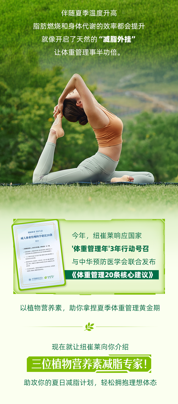 伴随夏季温度升高，脂肪燃烧和身体代谢的效率都会提升，就像开启了天然的“减脂外挂”让体重管理事半功倍。
今年，纽崔莱响应国家体重管理年”3年行动号召与中华预防医学会联合发布《体重管理20条核心建议》
以植物营养素，助你拿捏夏季体重管理黄金期
 现在就让纽崔莱向你介绍
三位植物营养素减脂专家!
助攻你的夏日减脂计划，轻松拥抱理想体态
成人体重管理科学建议20条
