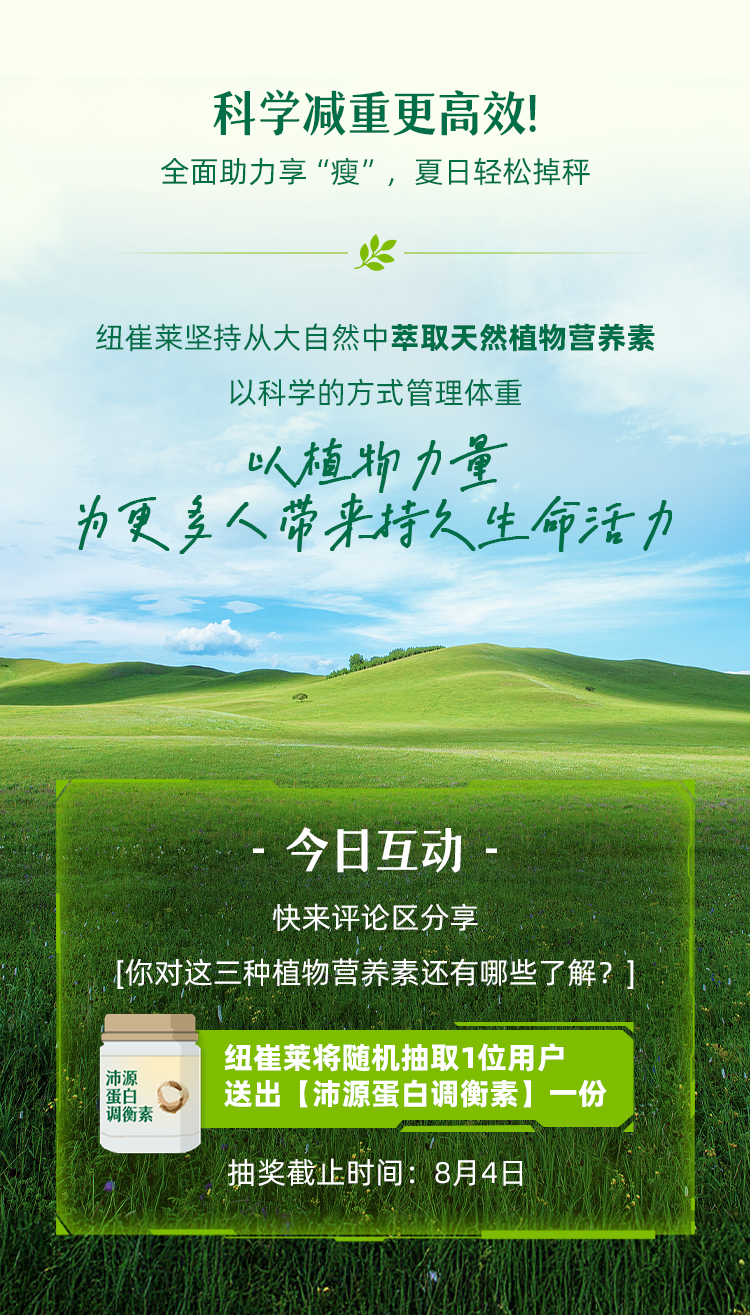 - 科学减重更高效！全面助力享“瘦”，夏日轻松掉秤
 纽崔莱坚持从大自然中萃取天然植物营养素
 以科学的方式管理体重
 以植物力量
 为更多人带来持久生命活力
 - 今日互动 -
 快来评论区分享
 [你对这三种植物营养素还有哪些了解？]
 纽崔莱将随机抽取1位用户
 送出【沛源蛋白调衡素】一份
 抽奖截止时间：8月4日
 ###