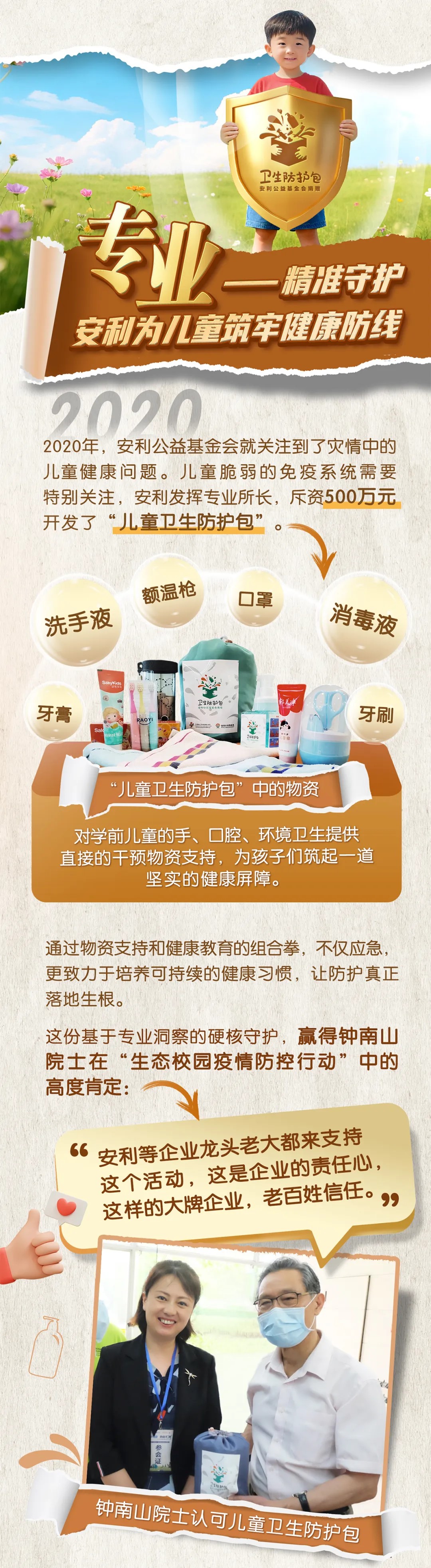 卫生防护包安利公益基金会捐赠
 专业 精准守护安利为儿童筑牢健康防线
 
 
 2020
 2020年，安利公益基金会就关注到了灾情中的儿童健康问题。儿童脆弱的免疫系统需要特别关注，安利发挥专业所长，斥资500万元开发了“儿童卫生防护包”
 额温枪
 口罩
 消毒液
 洗手液
 牙膏
 牙刷
 儿童卫生防护包”中的物资
 对学前儿童的手、口腔、环境卫生提供直接的干预物资支持，为孩子们筑起一道坚实的健康屏障。
 通过物资支持和健康教育的组合拳，不仅应急，更致力于培养可持续的健康习惯，让防护真正
 落地生根。
 这份基于专业洞察的硬核守护，赢得钟南山院士在“生态校园疫情防控行动”中的高度肯定：
 安利等龙头老大都来支持这个活动，这是企业的责任心，这样的大牌企业，老百姓信任。
 钟南山院士认可儿童卫生防护包