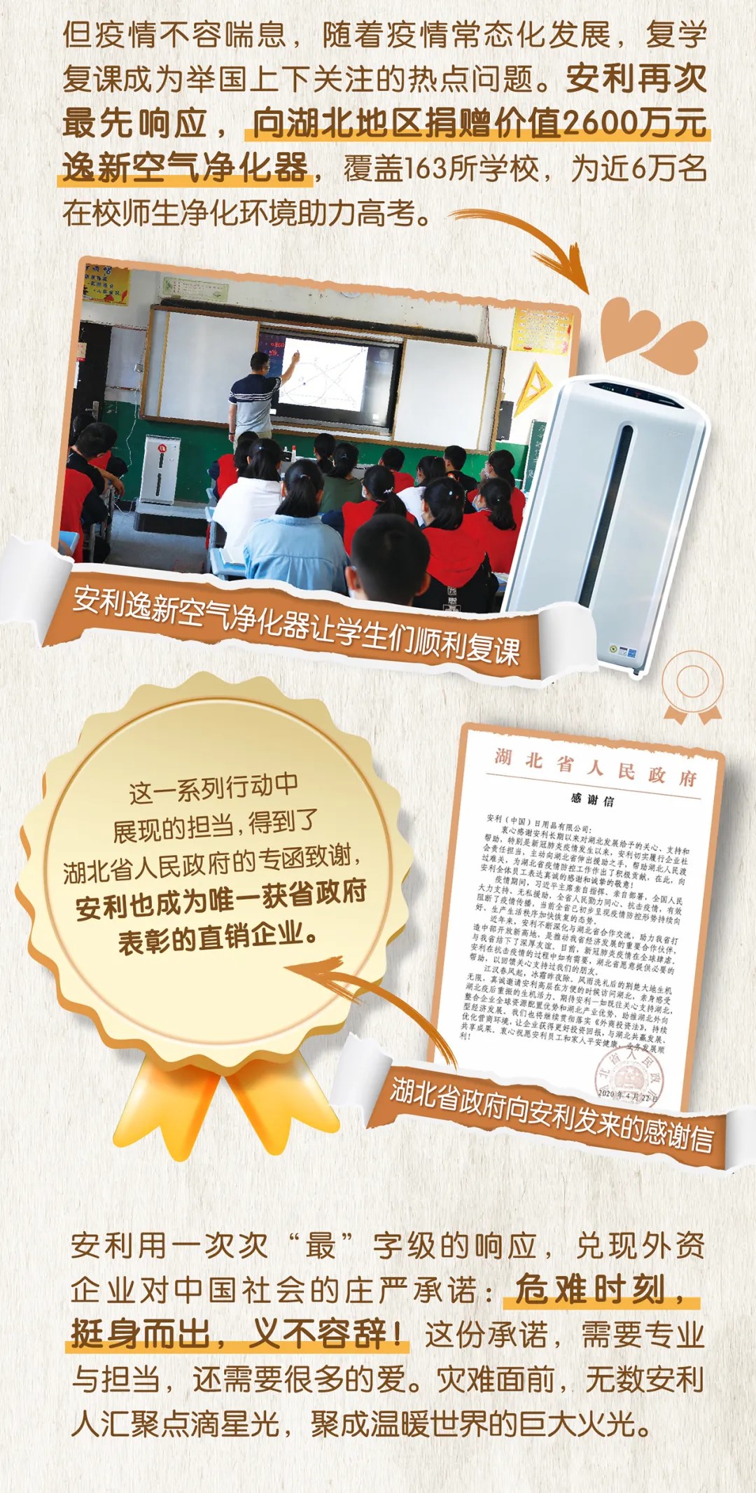 但疫情不容喘息，随着疫情常态化发展，复学复课成为举国上下关注的热点问题。安利再次最先响应，向湖北地区捐赠价值2600万元逸新空气净化器，覆盖163所学校，为近6万名在校师生净化环境助力高考。
 
 安利逸新空气净化器让学生们顺利复课
 
 这一系列行动中展现的担当，得到了湖北省人民政府的专函致谢，安利也成为唯一获省政府表彰的直销企业。
 
 安利（中国）日用品有限公司：
 衷心感谢安利长期以来对湖北发展给予的关心、支持和帮助，特别是新冠肺炎疫情发生以来，安利切实履行企业社会责任担当，主动向湖北省伸出援助之手，帮助湖北人民渡 过难关，为湖北省疫情防控工作作出了积极贡献。在此，向安利全体员工表达真诚的感谢和诚挚的敬意！
 疫情期间，习主席亲自指挥、亲自部署，全国人民大力支持，无私援助，全省人民勤力同心，抗击疫情，有效阻断了疫情传播，当前全省已初步呈现疫情防控形势持续向好、生产生活秩序加快恢复的态势。
 近年来，安利不断深化与湖北省合作交流，助力我省打造中部开放新高地，是推动我省经济发展的重要合作伙伴，与我省结下了深厚友谊。目前，新冠肺炎疫情在全球肆虐，安利在抗击疫情的过程中如有需要，湖北省愿意提供必要的帮助，以回馈关心支持过我们的朋友。
 
 江汉春风起，冰霜昨夜除，风雨洗礼后的荆楚大地生机无限，真诚邀请安利高层在方便的时候访问湖北，亲身体会湖北疫后重振的生机活力，期待安利一如既往关心支持湖北，整合企业全球资源配置优势和湖北产业优势，助推湖北外向型经济发展。我们也将继续贯彻落实《外商投资法》，持续优化营商环境，让企业获得更好投资回报，与湖北共赢发展，共享成果。衷心祝愿安利员工和家人平安健康，业务发展顺利！
 
 湖北省人民政府
 2020年4月27日
 
 安利用一次次“最”字级的响应，兑现外资企业对中国社会的庄严承诺：危难时刻，挺身而出，义不容辞！这份承诺，需要专业与担当，还需要很多的爱。灾难面前，无数安利人汇聚点滴星光，聚成温暖世界的巨大火光。
 ```