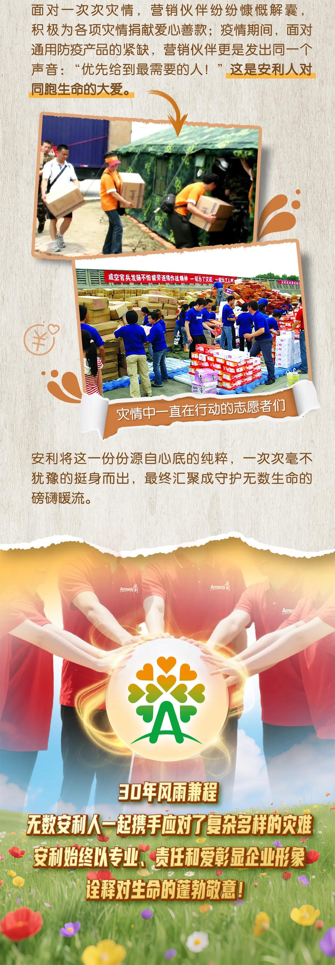 面对一次次灾情，营销伙伴纷纷慷慨解囊，积极为各项灾情捐献爱心善款；疫情期间，面对通用防疫产品的紧缺，营销伙伴更是发出同一个声音：“优先给到最需要的人！”这是安利人对同胞生命的大爱。
 成空官兵发扬不怕疲劳连续作战精神一切为了灾区一切为了人民
 灾情中一直在行动的志愿者们
 安利将这一份份源自心底的纯粹，一次次毫不犹豫的挺身而出，最终汇聚成守护无数生命的磅礴暖流。
 30年风雨兼程
 无数安利人一起携手应对了复杂多样的灾难
 安利始终以专业、责任和爱彰显企业形象
 诠释对生命的蓬勃敬意！
 ```