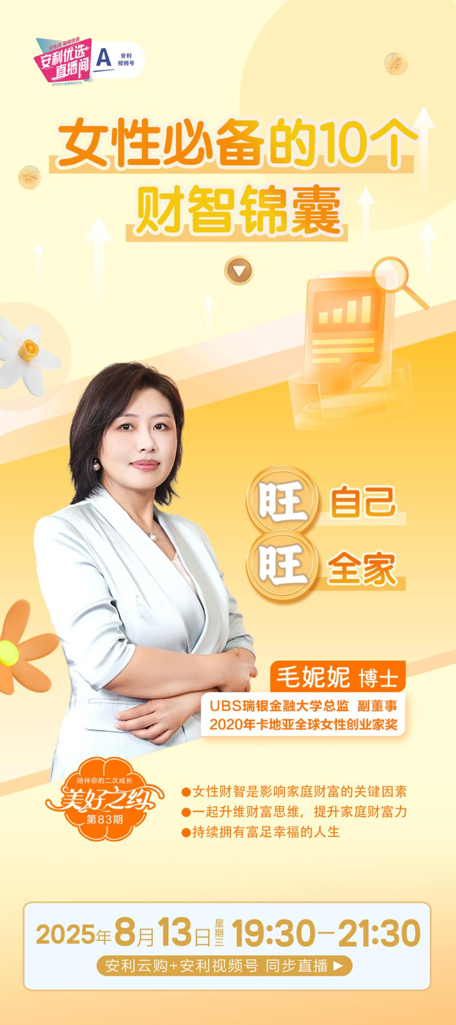 A安利视频号
安利优选直播间
女性必备的10个财智锦囊
旺自己
旺全家
毛妮妮博士
UBS瑞银金融大学总监副董事
2020年卡地亚全球女性创业家奖
陪伴你的二次成长
美好之约
第83期
 女性财智是影响家庭财富的关键因素
 一起升维财富思维，提升家庭财富力
 持续拥有富足幸福的人生
 2025年8月13日星期三19:30-21:30
 安利云购+安利视频号同步直播