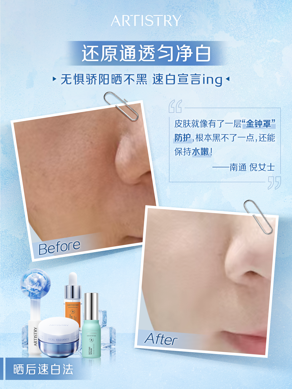 ARTISTRY
 还原通透匀净白
 无惧骄阳晒不黑 速白宣言ing 
 皮肤就像有了一层“金钟罩”
 防护,根本黑不了一点,还能
 保持水嫩！
 南通倪女士
 
 Before
 ARTISTRY
 After
 
 RADIAN
 晒后速白法