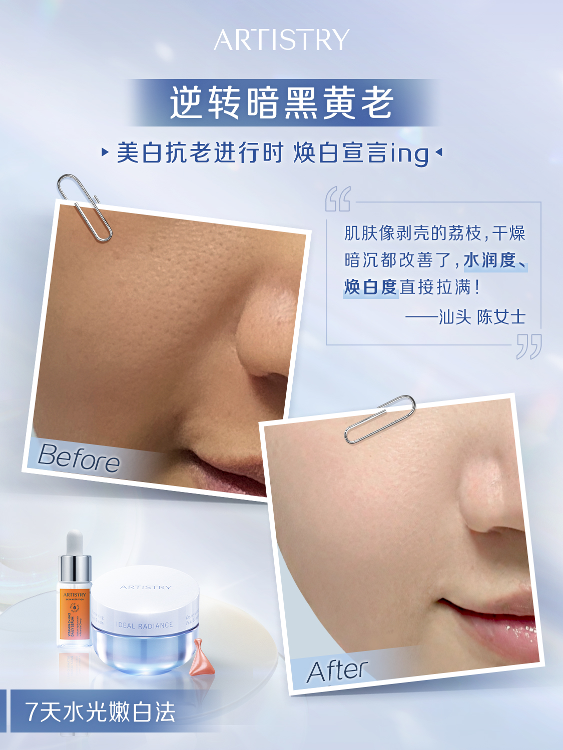 ARTISTRY
 逆转暗黑黄老
 美白抗老进行时 焕白宣言ing
 
 肌肤像剥壳的荔枝,干燥
 暗沉都改善了，水润度、
 焕白度直接拉满！
 一汕头 陈女士
 Before
 IDEAL RADIANCE
 After
 7天水光嫩白法