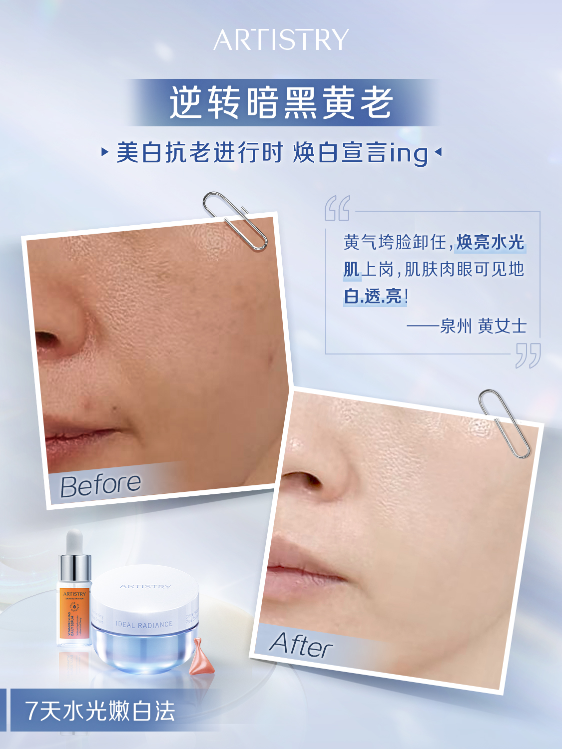 ARTISTRY
 逆转暗黑黄老
 美白抗老进行时 焕白宣言ing

 黄气垮脸卸任,焕亮水光
 肌上岗,肌肤肉眼可见地
 白.透.亮！
 泉州黄女士
 Before
 IDEAL RADIANCE
 After
 7天水光嫩白法