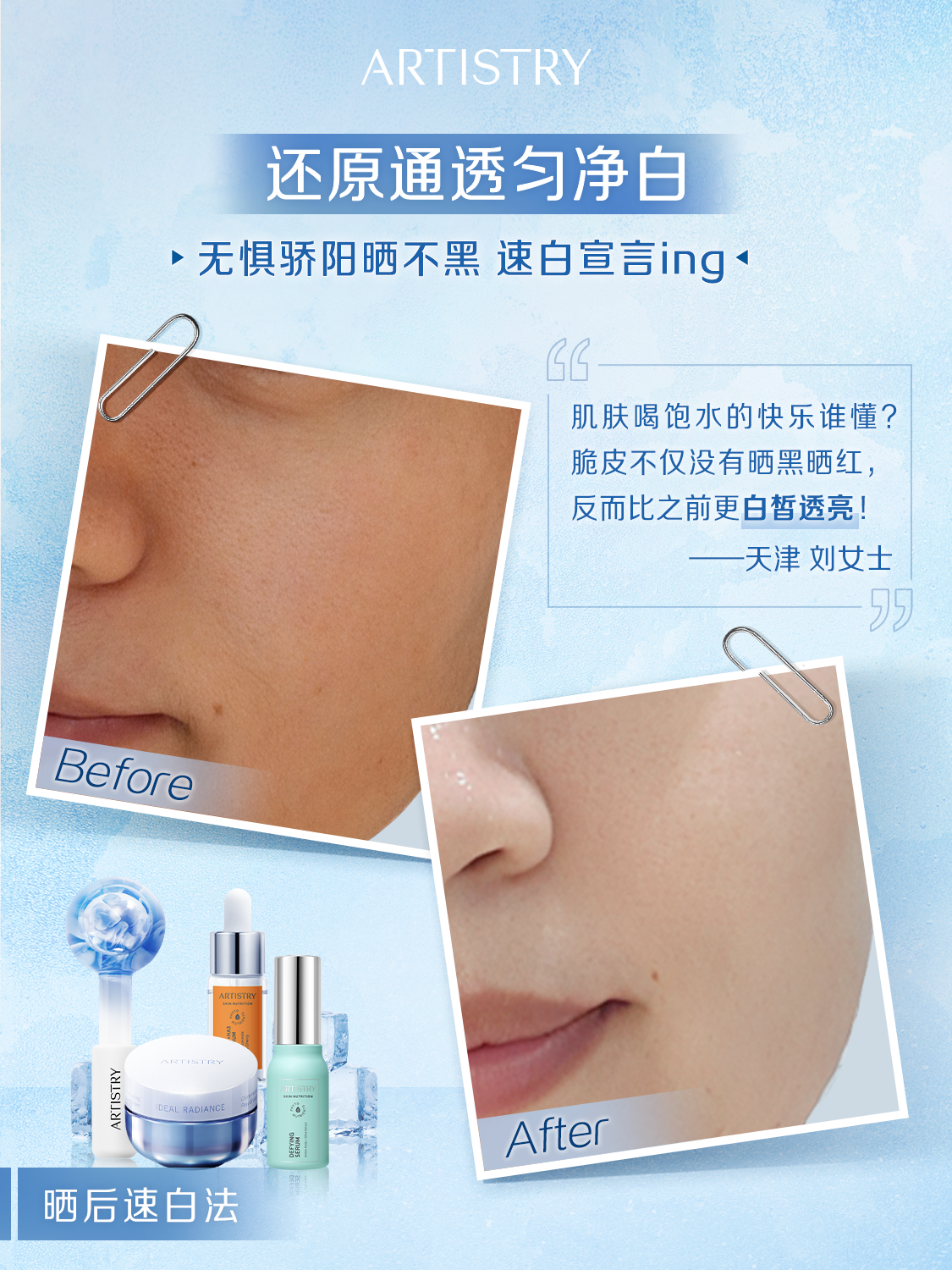 ARTSIRY
 还原通透匀净白
 无惧骄阳晒不黑 速白宣言ing 
 肌肤喝饱水的快乐谁懂?
 脆皮不仅没有晒黑晒红，
 反而比之前更白皙透亮！
 -天津刘女士
 
 Before
 ARTISTRY
 After
 晒后速白法