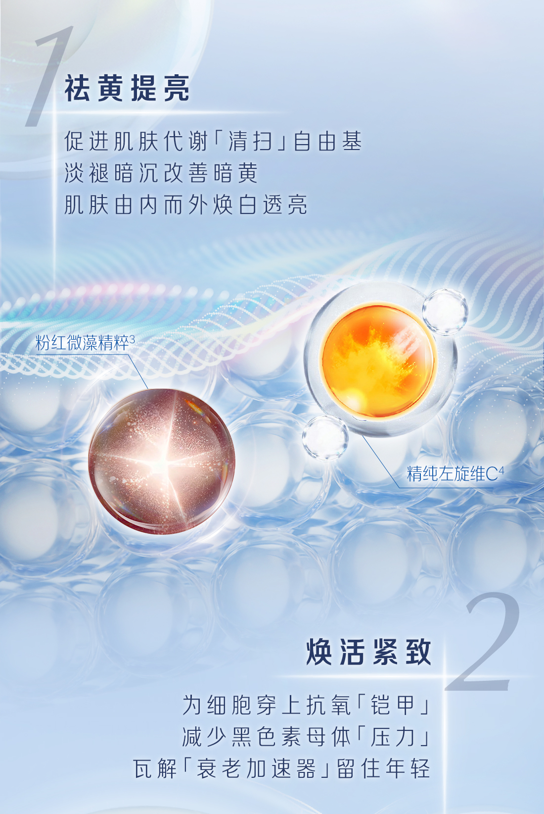 1祛黄提亮
 促进肌肤代谢「清扫」自由基
 淡褪暗沉改善暗黄
 肌肤由内而外焕白透亮
 粉红微藻精粹3
 精纯左旋维C4
 2
 焕活紧致
 为细胞穿上抗氧「铠甲」
 减少黑色素母体「压力」
 瓦解丨衰老加速器」留住年轻