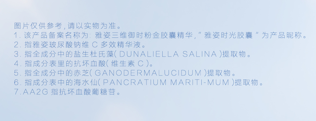 图片仅供参考,请以实物为准。
 该产品备案名称为:雅姿三维御时粉金胶囊精华,“雅姿时光胶囊”为产品昵称。
 指雅姿玻尿酸钠维C多效精华液。
 指全成分中的盐生杜氏藻(DUNALIELLA SALINA)提取物。
 指全成分中的赤芝(GANODERMALUCIDUM)提取物。
 指成分表中的海水仙(PANCRATIUM MARITI-MUM)提取物。
 AA2G指抗坏血酸葡糖苷。