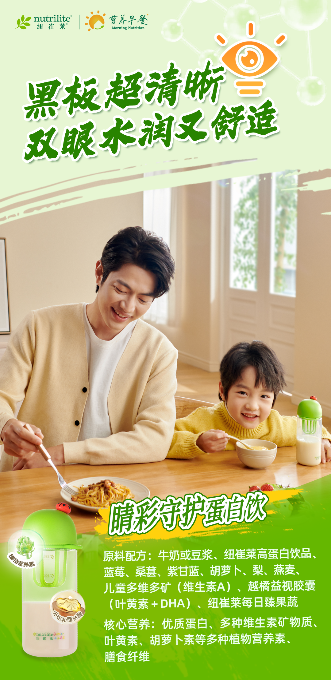 nutrilite
纽崔莱
营养早餐
Morning Nutrition
黑板超清晰
双眼水润又舒适
晴彩守护蛋白饮
原料配方：牛奶或豆浆、纽崔莱高蛋白饮品、蓝莓、桑葚、紫甘蓝、胡萝卜、梨、燕麦、儿童多维多矿（维生素A）、越橘益视胶囊
 （叶黄素+DHA）、纽崔莱每日臻果蔬
核心营养：优质蛋白、多种维生素矿物质、叶黄素、胡萝卜素等多种植物营养素、膳食纤维
植物营养素
不饱和脂肪酸