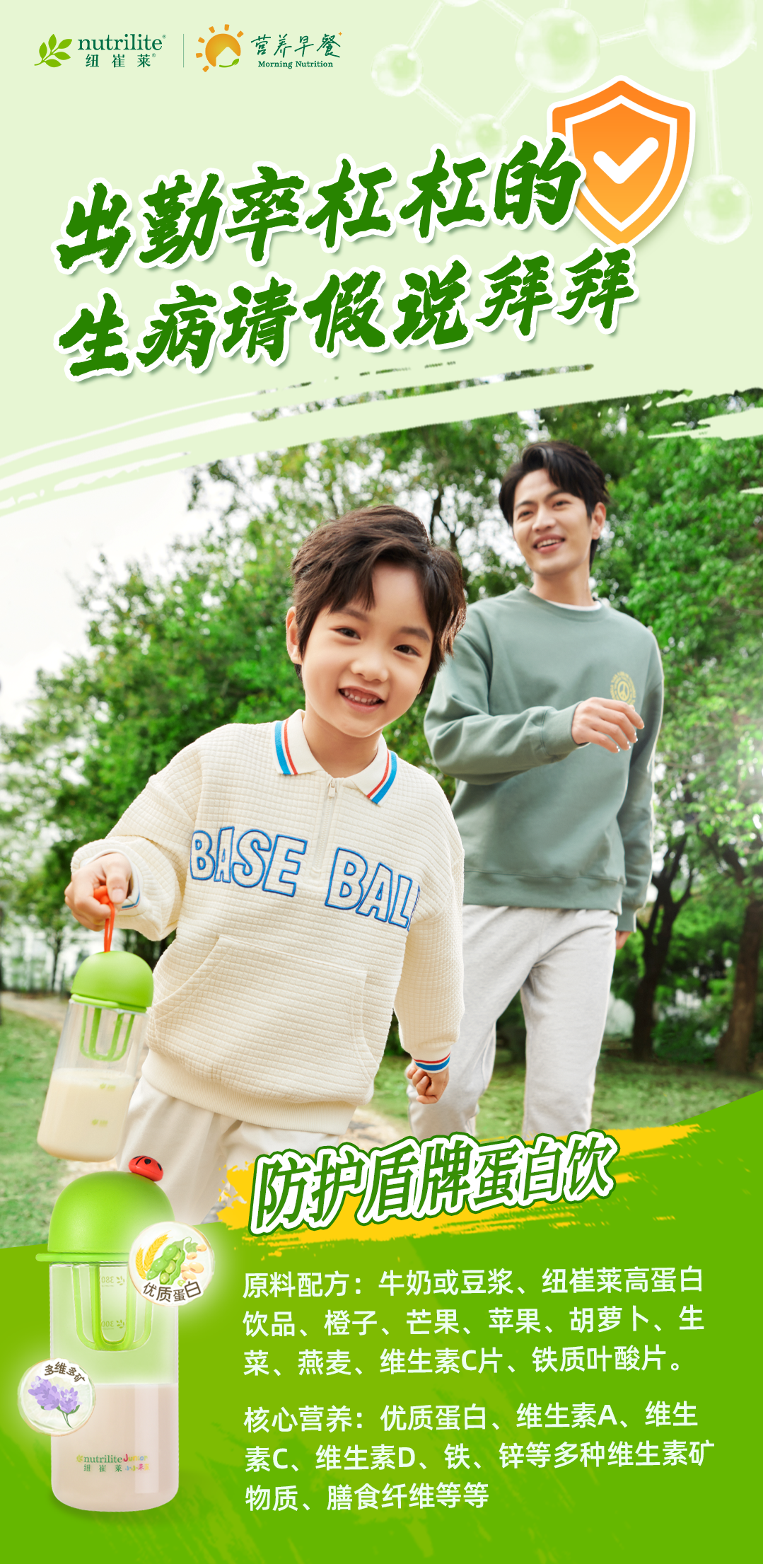 nutrilite
纽崔莱
营养早餐
Morning Nutrition
出勤率杠杠的
生病请假说拜拜
防护盾牌蛋白饮
原料配方：牛奶或豆浆、纽崔莱高蛋白饮品、橙子、芒果、苹果、胡萝卜、生菜、燕麦、维生素C片、铁质叶酸片。
核心营养：优质蛋白、维生素A、维生素C、维生素D、铁、锌等多种维生素矿物质、膳食纤维等等
优质蛋白
多维多矿
纽崔莱小小未莱